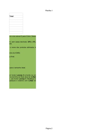 Planilha 1
Página 2
Total
a D para 4,0cm e da coluna E para 3,5cm. Deixe
ura ideal.
e porcentagem, sem casas decimais: 25% e 5%.
casas decimais.
ertical. Deixe o nome dos produtos alinhados à
alor de acréscimo do ICMS)
a obter o preço final.
os cálculos.
u preço final.
na respectiva para o tamanho ideal.
as colunas com fundo Laranja 2 e borda na cor
a borda externa da linha do título deve ter 2,50pt
ante da tabela, use fundo Laranja 4. Modifique a
0,05pt de espessura e externa com 2,50pt de
 
