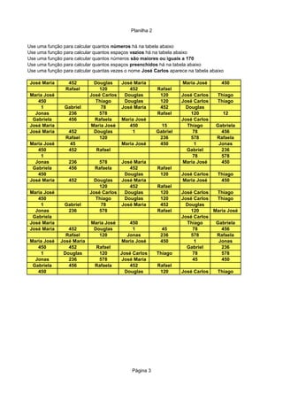 Planilha 2
Página 3
José Maria 452 Douglas José Maria Maria José 450
Rafael 120 452 Rafael
Maria José José Carlos Douglas 120 José Carlos Thiago
450 Thiago Douglas 120 José Carlos Thiago
1 Gabriel 78 José Maria 452 Douglas
Jonas 236 578 Rafael 120 12
Gabriela 456 Rafaela Maria José José Carlos
José Maria Maria José 450 15 Thiago Gabriela
José Maria 452 Douglas 1 Gabriel 78 456
Rafael 120 236 578 Rafaela
Maria José 45 Maria José 450 1 Jonas
450 452 Rafael Gabriel 236
1 78 578
Jonas 236 578 José Maria Maria José 450
Gabriela 456 Rafaela 452 Rafael
450 Douglas 120 José Carlos Thiago
José Maria 452 Douglas José Maria Maria José 450
120 452 Rafael
Maria José José Carlos Douglas 120 José Carlos Thiago
450 Thiago Douglas 120 José Carlos Thiago
1 Gabriel 78 José Maria 452 Douglas
Jonas 236 578 Rafael 120 Maria José
Gabriela José Carlos
José Maria Maria José 450 Thiago Gabriela
José Maria 452 Douglas 1 45 78 456
Rafael 120 Jonas 236 578 Rafaela
Maria José José Maria Maria José 450 1 Jonas
450 452 Rafael Gabriel 236
1 Douglas 120 José Carlos Thiago 78 578
Jonas 236 578 José Maria 45 450
Gabriela 456 Rafaela 452 Rafael
450 Douglas 120 José Carlos Thiago
Use uma função para calcular quantos números há na tabela abaixo
Use uma função para calcular quantos espaços vazios há na tabela abaixo
Use uma função para calcular quantos números são maiores ou iguais a 170
Use uma função para calcular quantos espaços preenchidos há na tabela abaixo
Use uma função para calcular quantas vezes o nome José Carlos aparece na tabela abaixo
 