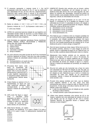 12. O esquema representa o instante inicial (t = 0s) da
perseguição entre três veículos A, B e C, que se deslocam
com velocidades 50 m/s, 20 m/s e 60 m/s, respectivamente.
Determine após quanto tempo o veículo A se encontrará
exatamente entre os veículos B e C, a meia distância deles.
13. Dados os vetores a

= 3,0 î + 4,0 j e b

= 6,0 î + 8,0 j. (a)
Calcule o módulo de a

e b

. (b) Expresse o vetor soma a

+
b

e dê o seu módulo.
14. (UFES) Um automóvel percorre metade de sua trajetória com
velocidade escalar média de 30 km/h e a outra metade com
velocidade escalar média de 70 km/h. Calcule a velocidade
escalar média em toda a trajetória.
15. (Uel) Considere as seguintes grandezas físicas mecânicas:
TEMPO, MASSA, FORÇA, VELOCIDADE e TRABALHO.
Dentre elas, têm caráter vetorial apenas
a) força e velocidade.
b) massa e força.
c) tempo e massa.
d) velocidade e trabalho.
e) tempo e trabalho.
16. Um carro percorre uma pista circular de raio R em movimento
uniforme, gastando um tempo T para dar uma volta completa.
Calcule o módulo da velocidade vetorial média do carro para
um percurso:
a) Correspondente a um quarto de volta;
b) Correspondente a meia de volta.
17. (Puccamp) Num bairro, onde
todos os quarteirões são
quadrados e as ruas paralelas
distam 100 m uma da outra, um
transeunte faz o percurso de P a
Q pela trajetória representada
no esquema a seguir. Determine
o deslocamento vetorial desse
transeunte.
18. (Fatec) Dados os vetores A, B e C,
representados na figura em que
cada quadrícula apresenta lado
correspon-dente a um metro.
Calcule o módulo da resultante dos
vetores.
19. (UFC_mod) Na figura a seguir,
onde o reticulado forma
quadrados de lados L = 0,5 cm,
estão desenhados 10 vetores
contidos no plano xy. Determine
o módulo da soma de todos
esses vetores, em centímetros.
20. (Ufal) Numa floresta, um coelho
se desloca, em seqüência, 12 m para o Oeste, 8 m para o
Norte e 6 m para o Leste. O deslocamento resultante tem
módulo
a) 26 m
b) 14 m
c) 12 m
d) 10 m
e) 2,0 m
21. (UNIPAC-97) Quando dois veículos que se movem, ambos
com velocidades constantes, um em direção ao outro, a
distância entre eles diminui 40 m em cada segundo. Se, sem
alterar os módulos das velocidades, moverem-se ambos no
mesmo sentido, suas posições relativas variam de 40 m em 10
segundos. Calcule as velocidades dos veículos.
22. (Ufmg) Um barco tenta atravessar um rio com 1,0 km de
largura. A correnteza do rio é paralela às margens e tem
velocidade de 4,0 km/h. A velocidade do barco, em relação à
água, é de 3,0km/h perpendicularmente às margens. Nessas
condições, pode-se afirmar que o barco
a) atravessará o rio em 12 minutos.
b) atravessará o rio em 15 minutos.
c) atravessará o rio em 20 minutos.
d) nunca atravessará o rio.
23. (Fei) Sabe-se que a distância entre as margens paralelas de
um rio é de 100 m e que a velocidade da correnteza, de 6 m/s,
é constante, com direção paralela às margens. Um barco
parte de um ponto x da margem A com velocidade constante
de 8 m/s, com direção perpendicular às margens do rio. A que
distância do ponto x o barco atinge a margem B?
24. (Fei) Um barco movido por motor, desce 120 km de rio em 2 h.
No sentido contrário, demora 3 h para chegar ao ponto de
partida. Qual é a velocidade da água do rio? Sabe-se que, na
ida e na volta, a potência desenvolvida pelo motor é a mesma.
25. (Mackenzie) Uma lancha, subindo um rio, percorre, em
relação às margens, 2,34 km em 1 hora e 18 minutos. Ao
descer o rio, percorre a mesma distância em 26 minutos.
Observa-se que, tanto na subida como na descida, o módulo
da velocidade da lancha em relação à água é o mesmo.
Calcule o módulo da velocidade da correnteza, em relação às
margens.
26. (Puc-rio) Um avião em vôo horizontal voa a favor do vento
com velocidade de 180 km/h em relação ao solo. Na volta, ao
voar contra o vento, o avião voa com velocidade de 150 km/h
em relação ao solo. Sabendo-se que o vento e o módulo da
velocidade do avião (em relação ao ar) permanecem
constantes, calcule o módulo da velocidade do avião e do
vento durante o vôo.
27. (Fuvest) Uma pessoa sentada num trem, que se desloca
numa trajetória retilínea a 20 m/s, lança uma bola
verticalmente para cima e a pega de volta no mesmo nível do
lançamento. A bola atinge uma altura máxima de 0,80 m em
relação a este nível. Pede-se:
a) o valor da velocidade da bola, em relação ao solo, quando
ela atinge a altura máxima;
b) o tempo durante o qual a bola permanece no ar.
28. (Ufpe) Uma pessoa atravessa uma piscina de 4,0 m de
largura, nadando com uma velocidade de módulo 4,0 m/s em
uma direção que faz um ângulo de 60° com a normal.
Quantos décimos de segundos levará o nadador para
alcançar a outra margem?
 