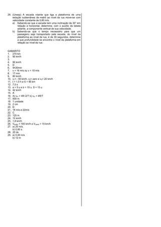 29. (Unesp) A escada rolante que liga a plataforma de uma
estação subterrânea de metrô ao nível da rua move-se com
velocidade constante de 0,80 m/s.
a) Sabendo-se que a escada tem uma inclinação de 30° em
relação à horizontal, determine, com o auxílio da tabela
adiante, a componente vertical de sua velocidade.
b) Sabendo-se que o tempo necessário para que um
passageiro seja transportado pela escada, do nível da
plataforma ao nível da rua, é de 30 segundos, determine
a que profundidade se encontra o nível da plataforma em
relação ao nível da rua.
GABARITO
1. 270 km
2. 90 km/h
3.
4. 90 km/h
5. D
6. 5h30min
7. v > 16 m/s ou v < 10 m/s
8. 17 min
9. 80 km/h
10. v1= - 50 km/h, v2= zero e v3= 20 km/h
11. t = 1,5 h e S = 90 km
12. 7,0 s
13. a = 5 u e b = 10 u. S = 15 u
14. 42 km/h
15. A
16. A) vm = 4R2/T b) vm = 4R/T
17. 500 m
18. 1 unidade
19. 2 cm
20. D
21. 18 m/s e 22m/s
22. C
23. 125 m
24. 10 km/h
25. 1,8 km/h
26. Vavião = 165 km/h e Vvento = 15 km/h
27. a) 20 m/s.
b) 0,80 s.
28. 20 ds
29. a) 0,40 m/s
b) 12 m
 