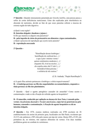 1ª Questão - Quando intensamente parasitada por Giardia lamblia, uma pessoa passa a
sofrer de certas deficiências nutricionais. Estas são explicadas pela interferência na
absorção de nutrientes, devido ao fato de que esses parasitas cobrem a mucosa de
extensa região do tubo digestivo.

a) Qual é esta região?
R -Intestino delgado ( duodeno e jejuno )
b) De que maneira se adquire esta parasitose?
R - pela ingestão de cistos do protozoário em alimentos e água contaminados.
c) Qual o processo de reprodução que ocorre neste parasita?
R - reprodução assexuada

2ª Questão -

                           "Humilhação dessas lombrigas /
                           humilhação de confessá-las (...) /
                             o que é pior: mínimo verme /
                          quinze centímetros modestos (...) /
                          enquanto Zé, rival na escola (...), /
                          ele expeliu entre ohs! E ahs! (...) /
                              formidável tênia porcina: /
                              a solitária de três metros."

                                                   (C.D. Andrade, "Dupla Humilhação")

a) A quais filos animais pertencem a lombriga e a tênia respectivamente?
R - A lombriga pertence ao filo dos asquelminthes ou nematelmintes, enquanto a
tênia pertence ao filo dos platelmintes.

3ª Questão - Qual o agente patogênico causador do amarelão? Como ocorre a
contaminação e onde se dá a fixação do referido agente no hospedeiro?

R - O amarelão, conhecido por opilação ou doença de Jeca Tatu, é causado pelos
vermes Ancylostoma duoenale e Necator americanus, cujas larvas penetram na pele
humana, causando a contaminação. A fixação do agente hospedeiro se dá no
intestino delgado.

4ª Questão - Em 1978, exames médicos realizados em 4790 escolares de 28
estabelecimentos de ensino de primeiro grau, localizados em São Paulo, revelaram que
22,31% são anêmicos e 90% têm pelo menos um tipo de verme. Destes 90%, 67,8% são
portadores de, no mínimo, três espécies diferentes de vermes. Cite duas medidas
profiláticas gerais no combate às verminoses.
 