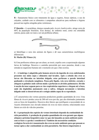 R - Saneamento básico com tratamento de água e esgotos, fossas sépticas, o uso de
calçados, cuidado com os alimentos e campanhas educativas para melhorar a higiene
pessoal nas regiões atingidas pelas verminoses.

5ª Questão - A ascaridíase, doença causada pelo Ascaris lumbricoides, atinge cerca de
60% da população brasileira. Essa doença, de endemia rural, como era entendida
outrora, passa cada vez mais a ser um problema urbano.




a) Identifique o sexo dos animais da figura e dê suas características morfológicas
diferenciais.
R- Macho (B)/ Fêmea (A)

b) Uma professora relatou que um aluno, ao tossir, expeliu com a expectoração algumas
larvas de lombriga. Descreva o caminho percorrido por esses parasitas, desde a sua
entrada no organismo humano até o momento em que o fato ocorreu.

R - A lombriga é adquirida pelo homem através da ingestão de ovos embrionados
presentes nas mãos sujas e alimentos mal lavados. Após a eclosão dos ovos as
larvas são liberadas no intestino delgado, estas perfuram a parede intestinal
ganhando a circulação sangüínea. Passa pelo fígado, veia cava inferior, coração e
atingem os pulmões onde sofrem muda e perfuram os alvéolos pulmonares. Devido
à sucção da tosse seguem para as vias respiratórias superiores e chegam até a boca,
onde são deglutidas juntamente com a saliva. Atingem novamente o intestino
delgado onde se desenvolvem até o estágio adulto capaz de se reproduzir.

c) É característico dos vermes parasitas produzirem grandes quantidades de ovos. Uma
fêmea de Ascaris produz cerca de 200 mil ovos por dia, que são eliminados juntamente
com as fezes do hospedeiro. Descreva dois fatores que justifiquem a necessidade de os
Ascaris eliminarem esse elevado número de ovos no meio externo, relacionando esses
fatores ao ciclo de vida dos parasitas.

R - A perpetuação das espécies de vermes intestinais depende da continuidade do
ciclo parasitário. A produção de grandes quantidades de ovos garante que alguns
atinjam o próximo hospedeiro uma vez que são lançados ao meio ambiente junto
com as fezes e a perda é considerável. Também são necessárias condições
ecológicas favoráveis à manutenção dos ovos no meio ambiente para que possam se
tornar aptos a dar continuidade ao ciclo parasitário. São fatores importantes à
 