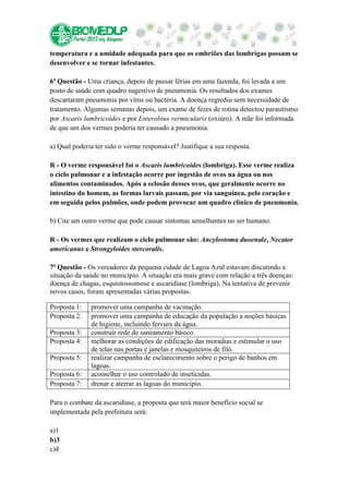 temperatura e a umidade adequada para que os embriões das lombrigas possam se
desenvolver e se tornar infestantes.

6ª Questão - Uma criança, depois de passar férias em uma fazenda, foi levada a um
posto de saúde com quadro sugestivo de pneumonia. Os resultados dos exames
descartaram pneumonia por vírus ou bactéria. A doença regrediu sem necessidade de
tratamento. Algumas semanas depois, um exame de fezes de rotina detectou parasitismo
por Ascaris lumbricoides e por Enterobius vermicularis (oxiúro). A mãe foi informada
de que um dos vermes poderia ter causado a pneumonia.

a) Qual poderia ter sido o verme responsável? Justifique a sua resposta.

R - O verme responsável foi o Ascaris lumbricoides (lombriga). Esse verme realiza
o ciclo pulmonar e a infestação ocorre por ingestão de ovos na água ou nos
alimentos contaminados. Após a eclosão desses ovos, que geralmente ocorre no
intestino do homem, as formas larvais passam, por via sanguínea, pelo coração e
em seguida pelos pulmões, onde podem provocar um quadro clínico de pneumonia.

b) Cite um outro verme que pode causar sintomas semelhantes no ser humano.

R - Os vermes que realizam o ciclo pulmonar são: Ancylostoma duoenale, Necator
americanus e Strongyloides stercoralis.

7ª Questão - Os vereadores da pequena cidade de Lagoa Azul estavam discutindo a
situação da saúde no município. A situação era mais grave com relação a três doenças:
doença de chagas, esquistossomose e ascaridíase (lombriga). Na tentativa de prevenir
novos casos, foram apresentadas várias propostas.

Proposta 1:   promover uma campanha de vacinação.
Proposta 2:   promover uma campanha de educação da população a noções básicas
              de higiene, incluindo fervura da água.
Proposta 3:   construir rede de saneamento básico.
Proposta 4:   melhorar as condições de edificação das moradias e estimular o uso
              de telas nas portas e janelas e mosquiteiros de filó.
Proposta 5:   realizar campanha de esclarecimento sobre o perigo de banhos em
              lagoas.
Proposta 6:   aconselhar o uso controlado de inseticidas.
Proposta 7:   drenar e aterrar as lagoas do município.

Para o combate da ascaridíase, a proposta que terá maior benefício social se
implementada pela prefeitura será:

a)1
b)3
c)4
 
