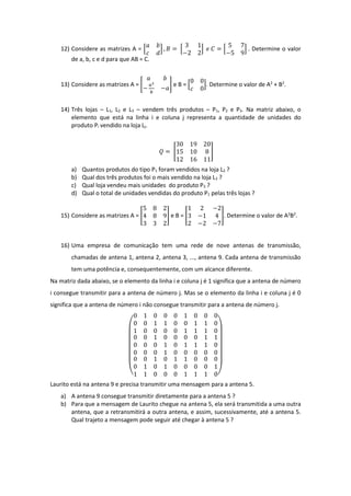 12) Considere as matrizes A = [
𝑎 𝑏
𝑐 𝑑
] , 𝐵 = [
3 1
−2 2
] 𝑒 𝐶 = [
5 7
−5 9
] . Determine o valor
de a, b, c e d para que AB = C.
13) Considere as matrizes A = [
𝑎 𝑏
−
𝑎2
𝑏
−𝑎
] e B = [
0 0
𝑐 0
]. Determine o valor de A2
+ B2
.
14) Três lojas – L1, L2 e L3 – vendem três produtos – P1, P2 e P3. Na matriz abaixo, o
elemento que está na linha i e coluna j representa a quantidade de unidades do
produto Pi vendido na loja Lj.
𝑄 = [
30 19 20
15 10 8
12 16 11
]
a) Quantos produtos do tipo P1 foram vendidos na loja L2 ?
b) Qual dos três produtos foi o mais vendido na loja L3 ?
c) Qual loja vendeu mais unidades do produto P3 ?
d) Qual o total de unidades vendidas do produto P1 pelas três lojas ?
15) Considere as matrizes A = [
5 8 2
4 8 9
3 3 2
] e B = [
1 2 −2
3 −1 4
2 −2 −7
]. Determine o valor de A2
B2
.
16) Uma empresa de comunicação tem uma rede de nove antenas de transmissão,
chamadas de antena 1, antena 2, antena 3, ..., antena 9. Cada antena de transmissão
tem uma potência e, consequentemente, com um alcance diferente.
Na matriz dada abaixo, se o elemento da linha i e coluna j é 1 significa que a antena de número
i consegue transmitir para a antena de número j. Mas se o elemento da linha i e coluna j é 0
significa que a antena de número i não consegue transmitir para a antena de número j.
(
0 1 0
0 0 1
1 0 0
0 0 1
1 0 0
0 0 1
0 0 0
1 1 0
1 1 0
0 0 1
0 0 0
0 0 0
0 0 0
1 0 1
1 0 0
0 1 1
1 1 0
0 0 0
0 0 1
0 1 0
1 1 0
0 1 1
1 0 0
0 0 1
0 0 0
0 0 1
1 1 0)
Laurito está na antena 9 e precisa transmitir uma mensagem para a antena 5.
a) A antena 9 consegue transmitir diretamente para a antena 5 ?
b) Para que a mensagem de Laurito chegue na antena 5, ela será transmitida a uma outra
antena, que a retransmitirá a outra antena, e assim, sucessivamente, até a antena 5.
Qual trajeto a mensagem pode seguir até chegar à antena 5 ?
 