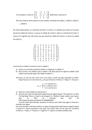17) Considere a matriz A = [
2 −3 1 1
4 −2 −1 3
5
−3
−2
1
2 3
3 −1
] . Determine o valor de A2
.
18) Uma empresa aérea opera em nove cidades, chamadas de cidade 1, cidade 2, cidade 3,
..., cidade 9.
Na matriz dada abaixo, se o elemento da linha i e coluna j é 1 significa que existe um voo que
decola da cidade de número i e pousa na cidade de número j. Mas se o elemento da linha i e
coluna j é 0 significa que não existe voo que decola da cidade de número i e pousa na cidade
de número j.
(
0 1 0
0 0 1
1 0 0
0 0 1
1 0 0
0 1 1
0 0 0
1 1 0
1 1 0
0 0 1
0 0 0
0 0 0
0 0 0
1 0 1
1 0 0
0 1 1
1 1 0
0 0 0
0 0 1
0 1 0
1 1 0
0 1 1
1 0 0
0 0 1
0 0 0
0 0 1
1 1 0)
Laurito está na cidade 5 e precisa ir para a cidade 1.
a) Existe um voo direto saindo da cidade 5 e chegando na cidade 1 ?
b) Para Laurito ir da cidade 5 para a cidade 1 ele deve passar em algumas cidades. Qual
trajeto Laurito pode seguir até chegar à cidade 1 ?
19) Vimos na sala de aula como criar uma matriz a partir do jogo Joquenpô ou Pedra-
Papel-Tesoura. Era uma matriz A3x3 em que tínhamos 1=Pedra, 2 = Papel, 3 = Tesoura e
𝑎𝑖𝑗 = {
1 𝑠𝑒 𝑖 𝑔𝑎𝑛ℎ𝑎 𝑑𝑒 𝑗
0 𝑠𝑒 𝑖 𝑒𝑚𝑝𝑎𝑡𝑎 𝑐𝑜𝑚 𝑗
−1 𝑠𝑒 𝑖 𝑝𝑒𝑟𝑑𝑒 𝑑𝑒 𝑗
a) Qual foi a matriz obtida na sala de aula ?
b) Você já ouviu falar do jogo pedra-papel-tesoura-lagarto-Spock ? Ele apareceu na série
The Big Bang Theory, na qual o personagem Dr. Sheldon Cooper explica suas regras.
Veja no filme do YouTube que está em
http://www.youtube.com/watch?v=abQj0pQkSOY.
Se você ainda não entendeu, pesquise um pouco mais sobre esse jogo na internet e
entenda suas regras.
Para essa questão, você deve explicar as regras do jogo pedra-papel-tesoura-lagarto-Spock
e construir a matriz associada a esse jogo. Essa matriz deve ser do tipo 5x5. Considere
1=Pedra, 2 = Papel, 3 = Tesoura, 4 = Lagarto e 5 = Spock e considere também que
 