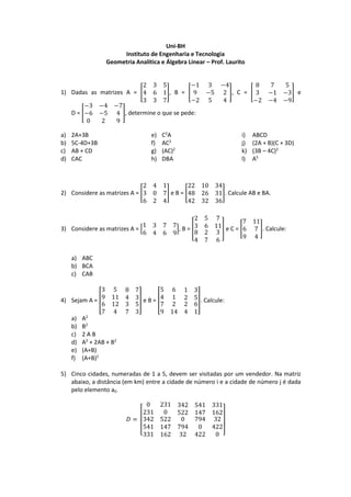 Uni-BH
Instituto de Engenharia e Tecnologia
Geometria Analítica e Álgebra Linear – Prof. Laurito
1) Dadas as matrizes A = [
2 3 5
4 6 1
3 3 7
], B = [
−1 3 −4
9 −5 2
−2 5 4
], C = [
8 7 5
3 −1 −3
−2 −4 −9
] e
D = [
−3 −4 −7
−6 −5 4
0 2 9
], determine o que se pede:
a) 2A+3B
b) 5C-4D+3B
c) AB + CD
d) CAC
e) C2
A
f) AC2
g) (AC)2
h) DBA
i) ABCD
j) (2A + B)(C + 3D)
k) (3B – 4C)2
l) A5
2) Considere as matrizes A = [
2 4 1
3 0 7
6 2 4
] e B = [
22 10 34
48 26 31
42 32 36
]. Calcule AB e BA.
3) Considere as matrizes A = [
1 3 7 7
6 4 6 9
], B = [
2 5 7
3 6 11
8
4
2
7
3
6
] e C = [
7 11
6 7
9 4
]. Calcule:
a) ABC
b) BCA
c) CAB
4) Sejam A = [
3 5 8 7
9 11 4 3
6
7
12
4
3 5
7 3
] e B = [
5 6 1 3
4 1 2 5
7
9
2
14
2 6
4 1
]. Calcule:
a) A2
b) B2
c) 2 A B
d) A2
+ 2AB + B2
e) (A+B)
f) (A+B)2
5) Cinco cidades, numeradas de 1 a 5, devem ser visitadas por um vendedor. Na matriz
abaixo, a distância (em km) entre a cidade de número i e a cidade de número j é dada
pelo elemento aij.
𝐷 =
[
0 231 342 541 331
231 0 522 147 162
342
541
331
522
147
162
0 794 32
794 0 422
32 422 0 ]
 