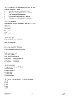 11. (G1) Classifique em verdadeira (V) ou falsa (F) cada
uma das sentenças a seguir:
a. ( ) todo número inteiro positivo é racional.
b. ( ) O número zero é inteiro, natural e racional.
c. ( ) Todo número racional é inteiro.
d. ( ) Todo número racional exato é racional.
e. ( ) Toda dízima periódica é número racional.

12. (G1) (Cesgranrio)
Ordenando os números racionais p=13/24, q=2/3 e r=5/8,
obtemos:
a) p < r < q
b) q < p < r
c) r < p < q
d) q < r < p
e) r < q < p

13. (G1) (FATEC)
Sejam a e b números irracionais.

Dada as afirmações:

I) a.b é um número irracional.
II) a + b é um número irracional.
III) a - b pode ser um número racional.

Podemos concluir que:
a) as três são falsas.
b) as três são verdadeiras.
c) somente I e III são verdadeiras.
d) somente I é verdadeira.
e) somente I e II são falsas.

14. (G1) (UNIRIO)
A fração geratriz de 3,741515... é
a) 37415/10000
b) 3741515/10000
c) 37041/9900
d) 37041/9000
e) 370415/99000

15. (Puc-rio) A soma 1,3333... + 0,16666... é igual a:
a) 1/2
b) 5/2
c) 4/3
d) 5/3
e) 3/2



20/02/2011                                       4:31      pag.2
 