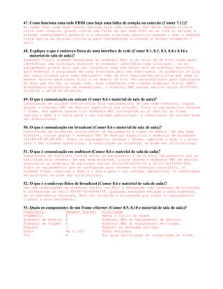 47. Como funciona uma rede FDDI caso haja uma falha de estação ou conexão (Comer 7.12)?
As redes FDDI usam duas fibras ópticas para cada conexão. Uma delas sempre ativa e
outra como reserva. Quando ocorre uma falha em uma rede FDDI em um link ou estação a
estação imediatamente anterior e a estação a estação posterior passam a usar a segunda
fibra óptica na direção contrária para restabelecer a conexão e fechar novamente o
anel.

48. Explique o que é endereço físico de uma interface de rede (Comer 8.1, 8.2, 8.3, 8.4 e 8.14 e
    material de sala de aula)?
Endereço físico (também denominado de endereço MAC) é um valor de 48 bits usado para
identificar uma interface ethernet (o endereço identifica cada interface – se um
equipamento possui mais que uma interface cada uma delas terá um endereço distinto).
Este endereço é programado em cada interface pelo seu fabricante. Os primeiros 24 bits
são identificados para cada fabricante (não há dois fabricantes distintos que usem os
mesmos valores para estes bits) e os demais 24 bits são personalizados pelo fabricante
de modo que não há, no mundo todo, duas interfaces com o mesmo endereço físico (MAC).
Normalmente apresentado em hexadecimal, o endereço MAC assume valores entre 00-00-00-
00-00-00 e FF-FF-FF-FF-FF-FF.

49. O que é comunicação em unicast (Comer 8.6 e material de sala de aula)?
Comunicação em unicast ocorre entre dois equipamentos. Em uma rede ethernet, ocorre
quando o endereço MAC de destino especifica uma estação. Todos os equipamentos recebem
o frame, mas apenas aquele cujo endereço MAC corresponde ao do destino no frame
captura o dado e o envia para o seu sistema operacional. A comunicação em unicast pode
ser bidirecional.

50. O que é comunicação em broadcast (Comer 8.6 e material de sala de aula)?
Comunicação em broadcast ocorre entre um equipamento e todos os demais. Em uma rede
ethernet, ocorre quando o endereço MAC de destino especifica o endereço de broadcast
(FF-FF-FF-FF-FF-FF). Todos os equipamentos recebem o frame, capturam o dado e o envia
para o seu sistema operacional. A comunicação em broadcast só pode ser unidirecional.

51. O que é comunicação em multicast (Comer 8.6 e material de sala de aula)?
Comunicação em multicast ocorre entre um equipamento e um ou mais equipamentos que se
habilitam para receber. Em uma rede ethernet, ocorre quando o endereço MAC de destino
especifica um endereço de multicast (entre 00:00:5E:00:00:00 e 00:00:5E:7F:FF:FF).
Todos os equipamentos que se configuram para receber no endereço específico, ao
recebem frame, capturam o dado e o envia para o seu sistema operacional. A comunicação
em multicast só pode ser unidirecional.

52. O que é o endereço físico de broadcast (Comer 8.6 e material de sala de aula)?
Uma das combinações de endereço físico (ou MAC) é designada como endereço de broadcast
e corresponde ao valor FF-FF-FF-FF-FF-FF. Qualquer mensagem enviada a este endereço,
em um barramento ethernet, deve ser recebida e processada por todos os equipamentos
ligados a este barramento.

53. Quais os componentes de um frame ethernet (Comer 8.9, 8.10 e material de sala de aula)?
Componente          Tamanho (bytes)           Finalidade
Preâmbulo           8                         Marca o início do frame
Endereço de Destino 6                         Endereço MAC do equipamento de destino.
Endereço de Origem  6                         Endereço MAC do equipamento de origem.
Tamanho             2                         Tamanho da mensagem enviada.
Dados               46 a 1500                 Dados enviados.
FCS                 4                         Bit para verificação da integridade do frame.
 