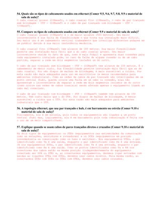 54. Quais são os tipos de cabeamento usados em ethernet (Comer 9.5, 9.6, 9.7, 9.8, 9.9 e material de
    sala de aula)?
O cabo coaxial grosso (10Base5), o cabo coaxial fino (10Base2), o cabo de par trançado
sem blindagem – UTP - (10BaseT) e o cabo de par trançado com blindagem – STP -
(10BaseT).

55. Compare os tipos de cabeamento usados em ethernet (Comer 9.9 e material de sala de aula)?
O cabo coaxial grosso (10Base5) é o de maior alcance (500 metros). Seu maior
inconveniente é sua falta de flexibilidade o que torna sua instalação mais difícil.
Seu maior uso é em cabeamento vertical (cabeamento que interliga diferentes andares em
um prédio) devido à sua maior resistência mecânica.

O cabo coaxial fino (10Base2) tem alcance de 185 metros. Sua maior flexibilidade
permite uma instalação mais fácil que a do cabo coaxial grosso. Seu maior
inconveniente reside no fato de que, como é mais frágil e apresenta duas conexões para
cada equipamento instalado pode, no caso da falha de alguma conexão ou de um cabo
partido, separar a rede em dois segmentos isolados um do outro.

O cabo de par trançado sem blindagem – UTP - (10BaseT) tem alcance de 100 metros. É o
cabeamento de menor custo. Sua flexibilidade permite instalação mais fácil que as de
cabo coaxial. Por não dispor de malhas de blindagem, é mais suscetível a ruídos. Por
esta razão são mais adequados para uso em escritórios (e menos recomendados para
ambientes industriais). Como as redes de cabos de par trançado são interligadas em um
ponto central (hub), quando ocorre uma falha em um cabo ou conexão, elas não
apresentam o inconveniente de separar a rede em dois segmentos isolados um do outro
(como ocorre nas redes de cabos coaxiais) sendo afetado apenas o equipamento ligado ao
cabo mal conectado.

O cabo de par trançado com blindagem – STP - (10BaseT) também tem alcance de 100
metros. Tem custo maior que o do UTP. Por dispor de malhas de blindagem, é menos
suscetível a ruídos que o UTP. Por esta razão são mais adequados para ambientes
industriais que o STP.

56. A topologia ethernet, que usa par trançado e hub, é em barramento ou estrela (Comer 9.10 e
    material de sala de aula)?
Fisicamente, ela é em estrela, pois todos os equipamentos são ligados a um ponto
central (hub) mas, logicamente, ela é em barramento pois toda comunicação é feita com
o uso de um meio compartilhado.

57. Explique quando se usam cabos de pares trançados diretos e cruzados (Comer 9.10 e material de
    sala de aula)?
Há dois tipos de equipamentos: os DTEs (equipamentos nas extremidades da comunicação
como as estações, servidores e roteadores) e os DCEs (equipamentos em posição
intermediária na comunicação como os hubs e switches). Nos equipamentos DTEs, o par
identificado como Tx é uma saída, enquanto o par identificado como Rx é uma entrada.
Já nos equipamentos DCEs, o par identificado como Tx é uma entrada, enquanto o par
identificado como Rx é uma saída. Como os pontos identificados como Tx e RX nos
conectores dos cabos estão na mesma posição (independentemente do equipamento
conectado ser DCE ou DTE) e, ao conectarmos equipamentos, devemos ligar entradas com
saídas ao ligarmos DTEs com DCEs, devemos usar cabos diretos. Pela mesma razão, ao
conectarmos DCEs com DCEs ou DTEs com DTEs, devemos usar cabos cruzados.
 