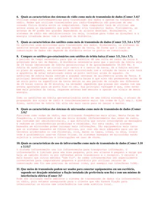 6. Quais as características dos sistemas de rádio como meio de transmissão de dados (Comer 3.4)?
Utilizam ondas eletromagnéticas para transmissão dos dados e operam na freqüência de
rádio. Redes que utilizam transmissões por rádio-freqüência não precisam de uma
conexão física direta entre os computadores. Cada computador terá de utilizar uma
antena anexa ao equipamento que pode receber e/ou transmitir dados. Fisicamente, as
antenas de RF podem ser grandes dependendo do alcance desejado. Normalmente, os
sistemas de rádio são omnidirecionais (ou seja, irradiam para todas as direções) e a
energia irradiada decai com o quadrado da distância.

7. Quais as características dos satélites como meio de transmissão de dados (Comer 3.5, 3.6 e 3.7)?
Os satélites usam microondas para transmissão dos dados. Normalmente, os sistemas de
satélite enviam dados para uma grande região da terra, de forma que o custo de
comunicação de dados não depende da distância entre os pontos em comunicação.

8. Compare os satélites geo-estacionários com satélites de órbita baixa (Comer 3.5, 3.6 e 3.7).
O período de tempo necessário para que um satélite dê uma volta em redor da terra é
governado pela Lei de Kepler. A distância necessária para que o período da órbita seja
de 24 horas (denominado de órbita geossíncrona) é de aproximadamente 36.000 Km. A
órbita do satélite é um círculo cujo centro é o centro da terra. Se a órbita estiver
no plano do equador, seu movimento será sincronizado com a rotação da terra e ele terá
a aparência de estar estacionado sobre um ponto vertical acima do equador. Os
satélites de órbita baixa orbitam a algumas centenas de quilômetros acima da Terra. A
principal desvantagem dos satélites de órbita baixa é que eles não permanecem acima de
um único ponto na superfície da terra devido ao seu período de rotação ser diferente
de 24 horas (cerca de 90 minutos, na verdade) impedindo que possam ser usados com uma
antena apontando para um ponto fixo no céu. Sua principal vantagem é que, como estão
bem mais próximos da terra, requerem antenas bem menores e operam com sinais de menor
energia.

Como os satélites em órbita geo-estacionária estão em uma órbita elevada, o atraso de
propagação dos sinais de rádio é consideravelmente maior (da ordem de 0,25 seg.). Além
disso, satélites de órbita tão alta são mais caros para se lançar e manter.

9. Quais as características dos sistemas de microondas como meio de transmissão de dados (Comer
   3.9)?
Funcionam como ondas de rádio, mas utilizando freqüências mais altas. Nesta faixa de
freqüência, a transmissão é em uma única direção (diferentemente das ondas de radio,
que costumam ser omnidirecionais), o que dificulta que outros interceptem as mensagens
e reduzem as interferências produzidas e recebidas. Por esta razão, os sistemas
baseados em microondas podem carregar mais informações. São equipamentos mais caros
que os sistemas baseados em fibras ópticas, por isso são mais adequados para uso em
terrenos acidentados ou com florestas, rios, mares ou lagos, ilhas, ou seja, locais
onde é problemático usar-se fibras óticas. Os sistemas baseados em microondas estão
sujeitos a interferências e interrupções em caso de chuva.

10. Quais as características do uso de infravermelho como meio de transmissão de dados (Comer 3.10
    e 3.11)?
O sistema infravermelho usa luz infravermelha para transportar informação. O
infravermelho é limitado para uma área pequena, pois seu alcance é pequeno e exige que
haja um caminho direto ou por reflexões entre transmissor e o receptor. O recurso é
mais barato que outros métodos “sem fio”. As redes infravermelhas são especialmente
convenientes para computadores pequenos e portáteis por utilizar recurso de
comunicação sem fio sem precisar de antenas (como, por exemplo nas interfaces IrDA).

11. Que meios de transmissão podem ser usados para conectar equipamentos em um escritório,
    supondo ser desejado minimizar a fiação instalada (de preferência sem fio) e com um mínimo de
    interferência elétrica (Comer 3)?
Pode ser utilizado neste ambiente o sistema de transmissão de dados via infravermelho
ou rádio, pois estamos assegurando para o cliente que não haverá fiação para
interconectar os micros nem interferência com rede elétrica local.
 