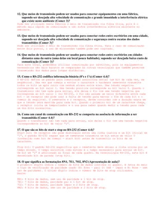 12. Que meios de transmissão podem ser usados para conectar equipamentos em uma fábrica,
    supondo ser desejada alta velocidade de comunicação e grande imunidade a interferência elétrica
    que existe neste ambiente (Comer 3)?
Pode ser utilizado nesta fábrica o meio de transmissão via fibra ótica, pois é o
método mais rápido de comunicação e não sofre interferência elétrica existente no
ambiente.

13. Que meios de transmissão podem ser usados para conectar redes entre escritórios em uma cidade,
    supondo ser desejada alta velocidade de comunicação e segurança contra escutas dos dados
    transmitidos (Comer 3)?
Pode ser utilizado o meio de transmissão via fibra ótica. Para o caso de comunicação
entre dois pontos, o uso de microondas também pode ser cogitado.

14. Que meios de transmissão podem ser usados para conectar redes entre escritórios em cidades
    distantes uma da outra (uma delas em local pouco habitado), supondo ser desejada baixo custo de
    comunicação (Comer 3)?
Para este local, poderemos utilizar comunicação por satélites, pois os equipamentos
necessários são mais baratos se comparadas às outras tecnologias que também permitem
transmissão dos dados para longas distâncias.

15. Como o RS-232 codifica informação binária (0’s e 1’s) (Comer 4.4)?
O RS-232 define um padrão para comunicação assíncrona serial (um bit de cada vez, em
seqüência). Uma vez que começa a enviar o caractere o hardware remetente transmite
todos os bits um após outro com nenhum atraso entre eles. Uma tensão negativa
corresponde ao bit valor 1. Uma tensão positiva corresponde ao bit valor 0. Quando o
transmissor não tem nada para enviar, ele deixa o fio com uma tensão negativa que
corresponda ao bit valor 1 (no RS-232, o fio não assume um valor diferente entre cada
bit - um receptor não pode usar a falta de tensão para marcar o fim de cada bit e o
começo do seguinte). O remetente e o receptor, devem concordar com a duração exata em
que a tensão será mantida para cada bit. Quando o primeiro bit de um caractere chega,
o receptor inicia um temporizador e o usa para saber quando medir a tensão para cada
um dos bits sucessivos.

16. Como um canal de comunicação em RS-232 se comporta na ausência de informação a ser
    transmitida (Comer 4.4)?
Quando o transmissor não tem nada para enviar, ele deixa o fio com uma tensão negativa
correspondente ao bit de valor “1”.

17. O que são os bits de start e stop no RS-232 (Comer 4.4)?
Start bit: Um receptor não pode distinguir entre uma linha inativa e um bit inicial em
“1”, o padrão RS-232 requer que um remetente transmita um bit extra de valor 0
(conhecido como bit de começo - start bit) antes de transmitir os bits de um
caractere.

Stop bit: O padrão RS-232 especifica que o remetente deve deixar a linha ociosa por um
tempo mínimo. O tempo escolhido como mínimo é o tempo necessário para enviar um bit.
Um bit em “1” é adicionado ao final de cada quadro. Na terminologia RS-232, este bit é
denominado bit de parada (stop bit).

18. O que significa as formatações 8N1, 7E1, 7O2, 8N2 (Apresentação de aula)?
O primeiro dígito indica o número de bits de dados contidos no quadro. A letra do meio
o tipo de verificação de paridade usado (E: Even – par; O: Odd – ímpar e N: None – sem
uso de paridade). O último dígito indica o número de bits de stop utilizados.
Assim:

8N1:   8   bits   de   dados,   sem uso de paridade e 1   bit de stop.
7E1:   7   bits   de   dados,   paridade par e 1 bit de   stop.
7O2:   7   bits   de   dados,   paridade impar e 2 bits   de stop.
8N2:   8   bits   de   dados,   sem uso de paridade e 2   bits de stop.
 