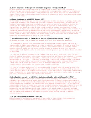 25. Como funciona a modulação em amplitude, freqüência e fase (Comer 5.2)?
Na modulação em amplitude varia-se a intensidade do sinal portador conforme a
informação que está sendo enviada. Na modulação em freqüência, varia-se a freqüência
do sinal portador em proporção à informação que está sendo enviada. Na modulação em
fase, codifica-se a informação modificando-se o momento em que a onda portadora passa
pelo valor 0 (fase).

26. Como funcionam os MODEMs (Comer 5.3)?
Um circuito de hardware que aceite uma seqüência de bits de dados e aplique modulação
a uma onda portadora de acordo com os bits é chamado de modulador. Um circuito de
hardware que aceite uma onda modulada da portadora e recrie a seqüência de bit dos
dados que foi usada para modular a portadora é chamado de demodulador. Assim, a
transmissão dos dados através de uma longa distância requer um modulador em uma
extremidade da linha de transmissão e um demodulador na outra extremidade. O modem é a
junção de um modulador e demodulador em um único equipamento. Deste modo, um par de
modems pode ser utilizado para as comunicações do tipo FULL-DUPLEX, permitindo que os
dados fluam em ambas as direções ao mesmo tempo (com o modulador de um modem sendo
conectado ao demodulador do outro e vice-versa).

27. Qual a diferença entre os MODEMs de dois fios e quatro fios (Comer 5.3 e 5.4)?
Os modems de dois fios diferem dos modems de 4 fios nos seguintes aspectos:

1 – Os modems a quatro fios usa dois para de fios para a comunicação. Um para a
transmissão de dados numa direção e outro na direção contrária. O modem a dois fios
usa circuitos para juntar e separar os sinais nas extremidades da conexão. Embora
enviem todos os dados por um único canal, um par de modems a dois fios oferece
comunicação full duplex. Isto é, uma única conexão permite que os dados fluam em ambas
as direções.

2 – Como os telefones convencionais também usam dois fios, além dos circuitos para
envio de dados, um modem a dois fios contém circuitos que imitam um telefone – o modem
pode simular o levantar do aparelho, a discagem ou o desligar (por isso, recebem a
denominação de “dial-up”). Como não há sistemas telefônicos convencionais (discados)
que operam a quatro fios, os modems a quatro fios normalmente conectam dois locais
fixos (não têm a opção de “discar” para o destino desejado) e, por isso, são
freqüentemente denominados de modems para conexão dedicada.

3 – Como o sistema telefônico foi projetado para carregar som, um modem a dois fios
(dial-up) usa uma portadora que é um tom audível. Portanto, um modem dial-up contém
circuitos para enviar e receber áudio sobre a linha telefônica. Como usam o mesmo meio
para transmissão nas duas direções, o nível de ruído existente (cross-talk) é maior,
por isso, apresentam taxas de comunicação menores.

28. Qual a diferença entre os MODEMs dedicados e discados (dial-up) (Comer 5.4 e 5.5)?
Além dos circuitos adicionais necessários para a discagem, existentes nos modems
discados. Nos transporte de dados via linha dedicada, os dados ficam disponíveis 24
horas por dia e não dependem da utilização do meio de transmissão de voz para que os
dados possam ser recebidos (a comunicação está sempre estabelecida). Já por meio de
comunicação dial-up, o modem atua como um telefone normal, sendo que utiliza o meio de
transmissão de voz para transferência dos dados (para que a comunicação ocorra é
necessário que seja estabelecida uma ligação). Por esta razão, a conexão dedicada
normalmente recebe uma tarifação fixa mensal, ao passo que a conexão discada recebe
uma tarifação que dependerá do tempo utilizado (como ocorre com os telefones
convencionais).

29. O que é multiplexação (Comer 5.6 e 5.10)?
Multiplexação é um processo que permite que dois ou mais sinais que possam ser
transmitidas por um mesmo meio de comunicação sem interferência.
 