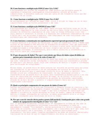 30. Como funciona a multiplexação FDM (Comer 5.6 e 5.10)?
A multplexação por divisão de freqüências (FDM) permite que múltiplos pares de
remetentes e receptores comuniquem-se simultaneamente, através de um meio
compartilhado. A portadora usada por cada par opera em uma freqüência única que não
interfere com as outras.

31. Como funciona a multiplexação TDM (Comer 5.6 e 5.10)?
Na multiplexação por divisão de tempo (TDM) ocorre a divisão do tempo de uso do meio
compartilhado entre as fontes pertencente a uma rede.

32. Como funciona a multiplexação DWDM (Comer 5.8)?
A multiplexação por divisão de onda (DWDM) opera enviando múltiplas ondas de luz de
diferentes comprimentos de onda através de uma única fibra ótica, dividindo os sinais
enviados em diferentes comprimentos de onda (como se fossem diferentes cores como
azul, amarelo e vermelho). A reunião e a separação dos diferentes comprimentos de onda
é feita com o uso de prismas e espelhos. Cada comprimento de onda funcionando como
portadora para uma comunicação diferente.

33. Como funciona a comunicação em espalhamento espectral (spread spectrum) (Comer 5.9)?
O spread spectrum é um método de transmissão no qual um transmissor envia o mesmo dado
através de uma seqüência bem definida de freqüências portadoras. Para uma quantidade
determinada de receptores que irão receber os sinais e estes serão verificados quanto
à compatibilidade e integridade por um outro receptor que valida ou não uma
determinada informação. É interessante, pois é menos suscetível a interferências e
mais difícil para ser interceptado.

34. O que são pacotes de dados? Por que é conveniente que blocos de dados sejam divididos em
    pacotes para transmissão através de redes (Comer 6)?
Pacotes são pequenas divisões de blocos de dados que podem ser transferidos através de
uma rede. Cada pacote contém informações o suficiente para sua transferência através
da rede até o seu destino final (tais como endereços de destino e origem e informações
para verificação de integridade).

Muitas vezes, um grande bloco de dados precisa ser dividido em pacotes para que possa
ser transferido (o que envolve o uso de informações de controle de numeração e
seqüência de pacotes para a remontagem correta do bloco de dados no destino). Esta
divisão ocorre por conveniência de comunicação. Se uma comunicação envolve a
transferência de um grande bloco de dados, esta transferência monopolizaria o uso dos
meios de comunicação por grandes períodos de tempo. Ao se dividir os blocos em
pacotes, pode-se alternar a transferência de pacotes de diferentes comunicações
através de um meio de modo a permitir o compartilhamento deste meio por diversas
comunicações simultâneas.

35. Quais os principais componentes de um pacote de dados (Comer 6)?
Pacotes são padronizados de modo que transmissor e receptor possam se comunicar e ter
a mesma interpretação das mensagens (frames) trocadas. Cada frame contém, tipicamente,
uma marcação de início e final de frame (o que leva a esquemas de codificação que
impedem a ocorrência de falsas marcações de final de frame), campos de endereço de
destino e origem, informações de controle, os dados propriamente ditos e um campo
contendo informações para verificação de erros no frame.

36. Por que o uso de conexão direta ponto-a-ponto (full-meshed) é inadequado para redes com grande
    número de equipamentos interligados (Comer 7.1 e 7.2)?
Caso se desejasse estabelecer conexão entre “N” equipamentos através de uma rede de
modo que todos os equipamentos estivessem conectados diretamente a todos os
equipamentos (conexão “full-meshed”), seriam necessárias N x (N-1)/2 conexões. Esta
quantidade de conexões cresce muito rapidamente com o crescimento de N (por isso, diz-
se que este arranjo não é escalável, ou seja, apresenta dificuldades para
crescimento). Por esta razão, ligam-se equipamentos em redes em arranjos (denominados
topologias) de um modo em que há compartilhamento dos meios de comunicação.
 