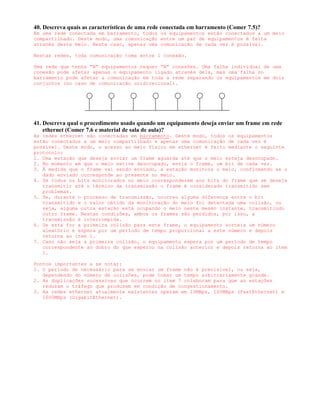 40. Descreva quais as características de uma rede conectada em barramento (Comer 7.5)?
Em uma rede conectada em barramento, todos os equipamentos estão conectados a um meio
compartilhado. Deste modo, uma comunicação entre um par de equipamentos é feita
através deste meio. Neste caso, apenas uma comunicação de cada vez é possível.

Nestas redes, toda comunicação toma entre 1 conexão.

Uma rede que tenha “N” equipamentos requer “N” conexões. Uma falha individual de uma
conexão pode afetar apenas o equipamento ligado através dela, mas uma falha no
barramento pode afetar a comunicação em toda a rede separando os equipamentos em dois
conjuntos (no caso de comunicação unidirecional).




41. Descreva qual o procedimento usado quando um equipamento deseja enviar um frame em rede
    ethernet (Comer 7.6 e material de sala de aula)?
As redes ethernet são conectadas em barramento. Deste modo, todos os equipamentos
estão conectados a um meio compartilhado e apenas uma comunicação de cada vez é
possível. Deste modo, o acesso ao meio físico em ethernet é feito mediante o seguinte
protocolo:
1. Uma estação que deseja enviar um frame aguarda até que o meio esteja desocupado.
2. No momento em que o meio estive desocupado, envia o frame, um bit de cada vez.
3. À medida que o frame vai sendo enviado, a estação monitora o meio, confirmando se o
   dado enviado corresponde ao presente no meio.
4. Se todos os bits monitorados no meio corresponderem aos bits do frame que se deseja
   transmitir até o término da transmissão o frame é considerado transmitido sem
   problemas.
5. Se, durante o processo de transmissão, ocorreu alguma diferença entre o bit
   transmitido e o valor obtido da monitoração do meio foi detectada uma colisão, ou
   seja, alguma outra estação está ocupando o meio neste mesmo instante, transmitindo
   outro frame. Nestas condições, ambos os frames são perdidos, por isso, a
   transmissão é interrompida.
6. Se esta for a primeira colisão para este frame, o equipamento sorteia um número
   aleatório e espera por um período de tempo proporcional a este número e depois
   retorna ao item 1.
7. Caso não seja a primeira colisão, o equipamento espera por um período de tempo
   correspondente ao dobro do que esperou na colisão anterior e depois retorna ao item
   1.

Pontos importantes a se notar:
1. O período de necessário para se enviar um frame não é previsível, ou seja,
   dependendo do número de colisões, pode tomar um tempo arbitrariamente grande.
2. As duplicações sucessivas que ocorrem no item 7 colaboram para que as estações
   reduzam o tráfego que produzem em condição de congestionamento.
3. As redes ethernet atualmente existentes operam em 10MBps, 100MBps (FastEthernet) e
   1000MBps (GigabitEthernet).
 
