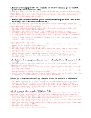 42. Descreva como os equipamentos estão conectados em uma rede token-ring que usa uma MAU
    (Comer 7.11 e material de sala de aula)?
Em uma rede token-ring cada estação é conectada a suas duas são vizinhas em um anel
unidirecional. Com o uso de uma MAU (Module Attachment Unit), estas duas conexões são
feitas através de um único cabo ligado ä MAU (a topologia permanece logicamente em
anel, mas fica fisicamente em estrela).

43. Descreva qual o procedimento usado quando um equipamento deseja enviar um frame em rede
    token-ring (Comer 7.11 e material de sala de aula)?
As redes token-ring são conectadas em anel unidirecional. Nesta rede, apenas uma
comunicação de cada vez é possível. Deste modo, o acesso ao meio físico em token-ring
é feito mediante o seguinte protocolo:
1. Um frame especial, denominado token, fica circulando continuamente pela rede,
   passando de equipamento em equipamento.
2. Uma estação que deseja enviar um frame aguarda até que receba o token.
3. No momento em que obtém o token, substitui o token pelo frameque deseja enviar.
4. O frame passa por todos os equipamentos da rede (o que deve incluir o equipamento
   de destino).
5. Quando o frame retorna ao equipamento que enviou o frame, este remove o frame e
   reinsere o token no lugar.

Pontos importantes a se notar:
1. O período de necessário para se enviar um frame é previsível, ou seja, há um tempo
   máximo abaixo do qual a comunicação ocorre.
2. Não ocorrem colisões neste tipo de rede.
3. As redes token-ring atualmente existentes operam em 4MBps (ieee 802.5) e 16MBps
   (IBM Token-ring).
4. Há estações especiais que monitoram se o token desapareceu além de um período
   máximo de tempo especificado e re-inserem o token nestes casos.
5. As redes token-ring usam dois endereços para broadcast: FF:FF:FF:FF:FF:FF e
   C0:00:FF:FF:FF:FF.

44. Qual a função de uma estação monitora em uma rede token-ring (Comer 7.11 e material de sala
    de aula)?
As estações monitoras em redes token-ring têm por finalidade monitorar os frames
trafegando pela rede, de modo a:
1. Re-inserir o token. Caso o token seja perdido, após um período de tempo, a estação
   monitora o re-insere.
2. Remove frame não descartado. Caso um frame de dados dê uma segunda volta na rede, a
   estação monitora o remove e re-insere o token.
3. Remove token duplicado. Caso um frame de token apareça com uma freqüência maior que
   a esperada, a estação monitora o remove o token excedente.

45. Como são os componentes de um frame token-ring (Comer 7.11 e material de sala de aula)?
Há dois tipos de frame em redes token-ring:
1. Os tokens. Formados por 3 bytes. O primeiro, um delimitado de início de frame, o
   segundo, um byte de controle e o terceiro, um delimitado de final de frame.
2. Os frames de dados. Formandos blocos de. O primeiro, um delimitado de início de
   frame, o segundo, um byte de controle, até 4.464 bytes de dados e, no final, um
   delimitado de final de frame.

46. Quais as características das redes FDDI (Comer 7.12)?
As redes FFDI têm o mesmo protocolo de acesso que o das redes token-ring (também são
conectadas em anel unidirecional). As principais diferenças entre estas redes são:
1. As redes FDDI usam duas fibras ópticas para cada conexão. Uma delas sempre ativa e
   outra como reserva (as redes token-ring usam pares metálicos).
2. Redes FDDI são tolerantes a falhas em links com o uso da segunda fibra óptica para
   restabelecer a conexão e fechar novamente o anel.
3. Redes FDDI são mais freqüentemente utilizadas em redes metropolitanas (redes token-
   ring são mais comuns em LANs).
4. As redes FDDI operam em 100MBps.
5. Os frames FDDI têm, no máximo, 4500 bytes.
 