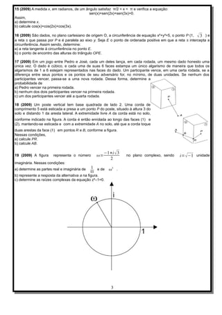15 (2009) A medida x, em radianos, de um ângulo satisfaz π/2 < x < π e verifica a equação:
                                           sen(x)+sen(2x)+sen(3x)=0.
Assim,
a) determine x.
b) calcule cos(x)+cos(2x)+cos(3x).

16 (2009) São dados, no plano cartesiano de origem O, a circunferência de equação x²+y²=5, o ponto P (1, √ 3 ) e
a reta s que passa por P e é paralela ao eixo y. Seja E o ponto de ordenada positiva em que a reta s intercepta a
circunferência. Assim sendo, determine:
a) a reta tangente à circunferência no ponto E.
b) o ponto de encontro das alturas do triângulo OPE.

17 (2009) Em um jogo entre Pedro e José, cada um deles lança, em cada rodada, um mesmo dado honesto uma
única vez. O dado é cúbico, e cada uma de suas 6 faces estampa um único algarismo de maneira que todos os
algarismos de 1 a 6 estejam representados nas faces do dado. Um participante vence, em uma certa rodada, se a
diferença entre seus pontos e os pontos de seu adversário for, no mínimo, de duas unidades. Se nenhum dos
participantes vencer, passa-se a uma nova rodada. Dessa forma, determine a
probabilidade de
a) Pedro vencer na primeira rodada.
b) nenhum dos dois participantes vencer na primeira rodada.
c) um dos participantes vencer até a quarta rodada.

18 (2009) Um poste vertical tem base quadrada de lado 2. Uma corda de
comprimento 5 está esticada e presa a um ponto P do poste, situado à altura 3 do
solo e distando 1 da aresta lateral. A extremidade livre A da corda está no solo,
conforme indicado na figura. A corda é então enrolada ao longo das faces (1) e
(2), mantendo-se esticada e com a extremidade A no solo, até que a corda toque
duas arestas da face (1) em pontos R e B, conforme a figura.
Nessas condições,
a) calcule PR.
b) calcule AB.

                                                     −1+i √ 3
19 (2009) A figura     representa o número      ω=                no plano complexo, sendo     i= √−1 unidade
                                                       2
imaginária. Nessas condições:
a) determine as partes real e imaginária de   1 e de ω3 .
                                              ω
b) represente a resposta da alternativa a na figura.
c) determine as raízes complexas da equação z³–1=0.




                                                         3
 