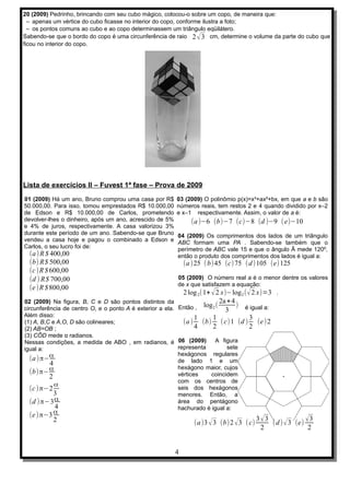 20 (2009) Pedrinho, brincando com seu cubo mágico, colocou-o sobre um copo, de maneira que:
  – apenas um vértice do cubo ficasse no interior do copo, conforme ilustra a foto;
  – os pontos comuns ao cubo e ao copo determinassem um triângulo eqüilátero.
Sabendo-se que o bordo do copo é uma circunferência de raio 2 √ 3 cm, determine o volume da parte do cubo que
ficou no interior do copo.




Lista de exercícios II – Fuvest 1ª fase – Prova de 2009
01 (2009) Há um ano, Bruno comprou uma casa por R$       03 (2009) O polinômio p(x)=x³+ax²+bx, em que a e b são
50.000,00. Para isso, tomou emprestados R$ 10.000,00     números reais, tem restos 2 e 4 quando dividido por x–2
de Edson e R$ 10.000,00 de Carlos, prometendo            e x–1 respectivamente. Assim, o valor de a é:
devolver-lhes o dinheiro, após um ano, acrescido de 5%         (a )−6 (b)−7 (c)−8 (d )−9 ( e)−10
e 4% de juros, respectivamente. A casa valorizou 3%
durante este período de um ano. Sabendo-se que Bruno     04 (2009) Os comprimentos dos lados de um triângulo
vendeu a casa hoje e pagou o combinado a Edson e         ABC formam uma PA . Sabendo-se também que o
Carlos, o seu lucro foi de:                              perímetro de ABC vale 15 e que o ângulo Â mede 120º,
  (a ) R $ 400,00                                        então o produto dos comprimentos dos lados é igual a:
  (b) R$ 500,00                                              (a )25 ( b)45 (c) 75 ( d )105 (e)125
  (c )R $ 600,00
  (d ) R$ 700,00                                         05 (2009) O número real a é o menor dentre os valores
                                                         de x que satisfazem a equação:
  (e )R $ 800,00
                                                           2 log 2( 1+ √ 2 x)−log 2 ( √ 2 x)=3 .
02 (2009) Na figura, B, C e D são pontos distintos da                    2a + 4
circunferência de centro O, e o ponto A é exterior a ela. Então , log 2 ( 3 ) é igual a:
Além disso:                                                      1     1         3
(1) A, B,C e A,O, D são colineares;                         (a ) (b) ( c)1 (d ) (e )2
(2) AB=OB ;                                                      4     2         2
(3) CÔD mede α radianos.
Nessas condições, a medida de ABO , em radianos, é 06 (2009)            A figura
igual a:                                                  representa        sete
                                                          hexágonos regulares
   (a ) π−α                                               de lado 1 e um
          4
          α                                               hexágono maior, cujos
   (b)π−                                                  vértices    coincidem
          2
                                                          com os centros de
            α                                             seis dos hexágonos
   (c )π−2
            3                                             menores. Então, a
   (d )π−3 α                                              área do pentágono
            4                                             hachurado é igual a:
  (e )π−3 α
                                                                                          3 √3
                                                                                               ( d ) √ 3 (e) √
          2                                                                                                    3
                                                                (a )3 √ 3 (b)2 √ 3 ( c)
                                                                                            2                 2


                                                         4
 