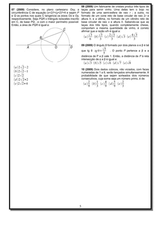 08 (2009) Um fabricante de cristais produz três tipos de
07 (2009) Considere, no plano cartesiano Oxy, a                taças para servir vinho. Uma delas tem o bojo no
circunferência C de equação (x+2)²+(y+2)²=4 e sejam P          formato de uma semi-esfera de raio r ; a outra, no
e Q os pontos nos quais C tangencia os eixos Ox e Oy,          formato de um cone reto de base circular de raio 2r e
respectivamente. Seja PQR o triângulo isósceles inscrito       altura h; e a última, no formato de um cilindro reto de
em C, de base PQ , e com o maior perímetro possível.           base circular de raio x e altura h. Sabendo-se que as
Então, a área de PQR é igual a:                                taças dos três tipos, quando completamente cheias,
                                                               comportam a mesma quantidade de vinho, é correto
                                                               afirmar que a razão x/h é igual a:

                                                                (a ) √ (b) √ (c) √ ( d ) √ 3 (e) √
                                                                       3    3   2 3             4 3
                                                                      6    3     3               3
                                                               09 (2009) O ângulo θ formado por dois planos α e β é tal

                                                               que tg θ tg θ=
                                                                                √5     . O ponto P pertence a β e a
                                                                                 5
                                                               distância de P a β vale 1. Então, a distância de P à reta
                                                               intersecção de α e β é igual a:
                                                                (a ) √ 3 (b) √5 ( c) √ 6 (d ) √ 7 (e) √8
 (a ) 2 √ 2−2
                                                               10 (2009) Dois dados cúbicos, não viciados, com faces
 (b)2 √ 2−1                                                    numeradas de 1 a 6, serão lançados simultaneamente. A
 (c )2 √ 2                                                     probabilidade de que sejam sorteados dois números
 (d )2 √ 2+2                                                   consecutivos, cuja soma seja um número primo, é de:
                                                                       2    1    4     5     2
 (e )2 √ 2+ 4                                                   (a )     (b) (c ) ( d ) (e )
                                                                       9    3    9     9     3




                                                           5
 