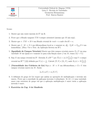 Universidade Federal de Alagoas- UFAL
Lista 2 - Revisão de Variedades
Geometria Riemanniana
Prof. Marcos Ranieri
Nome:
1. Mostre que não existe imersão de S1
em R.
2. Prove que o brado tangente TM é sempre orientável (mesmo que M não seja).
3. Mostre que π : TM → M é um brado vetorial de rank = n onde dimM = n.
4. Mostre que f : M → N é um difeomorsmo local se, e somente se, dfp : TpM → Tf(p)N é um
isomorsmo. (Dica: Use o Teor. da Aplicação Inversa em Rn
)
5. (Igualdade de Campos Vetoriais) Mostre que dois campos vetoriais suaves X e Y em uma
variedade M são iguais se e somente se para toda função suave f em M, temos Xf = Y f.
6. Seja X um campo vetorial em Sn
. Estenda X a Rn+1
por ¯X(x) = |x|.X x
|x|
e seja Y o campo
vetorial em Rn+1
/{0} denido por Y (x) = x
|x|
. Calcule [ ¯X, Y ] e [X1, Y ], onde X1(x) = X x
|x|
.
7. (Naturalidade dos Colchetes de Lie) Seja φ : M → N um difeomorsmo, e X e Y dois
campos vetoriais suaves em M. Então
[φ∗X, φ∗Y ] = φ∗[X, Y ].
8. A denição de grupo de Lie requer que ambas as operações de multiplicação e inversão são
suaves. Prove que a suavidade da aplicação inversão é redundante: Se (G, ·) é uma variedade
suave com estrutura de grupo tal que a aplicação multiplicação é suave então a aplicação
inversão é suave.
9. Exercícios do Cap. 0 do Manfredo
 