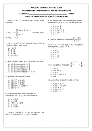 COLÉGIO ESTADUAL CASTRO ALVES
PROFESSOR HÉLIO ROBERTO DA ROCHA – III BIMESTRE
ALUNO(A): ___________________________________ 1º ANO
LISTA DE EXERCÍCIOS DE FUNÇÃO EXPONENCIAL
1. Se f(x) = 161+1/x
, calcular f(-1) + f(-2) + f(-4)
é igual a:
2. Se








1,
1
112
)(
x
x
xpara
xf
x
, calcular o valor
de f(0) - f (3/2).
3. Se y = 10x
é um número entre 1000 e
100000, então x está entre:
a. -1 e 0
b. 2 e 3
c. 3 e 5
d. 5 e 10
e. 10 e 100
4. Seja a função f(x) = ax.
É correto afirmar que:
a. ela é crescente se x > 0
b. ela é crescente se a > 0
c. ela é crescente se a > 1
d. ela é decrescente se a 1
e. ela é decrescente se 0 < x < 1
5. Assinale a afirmação correta:
a. (0,57)2
> (0,57)3
b. (0,57)7
< (0,57)8
c. (0,57)4
> (0,57)3
d. (0,57)0,57
> (0,57)0,50
e. (0,57)-2
< 1
6. Os números reais x são soluções da
inequações 251-x
< 1/5 se, e somente se:
a. x > -3/2
b. x > 3/2
c. -3/2 < x < 3/2
d. x < 3/2
e. x < -3/2
7. Seja a função f: IR  IR definida por
f(x) = 2x
. Calcular f(a+1) - f(a) é igual a:
8. Os valores de a R que tornam a função
exponencial f(x) = (a - 3)x
decrescente são:
a. 0 < a < 3
b. 3 < a < 4
c. a < 3 e a 0
d. a > 3 e a 4
e. a < 3
9. Calcular o valor da expressão 3
33
22
22




xx
xx
10. Se f (x) = 4x+1
e g (x) = 4x
, a solução da
inequação f(x) > g(2 - x) é:
a. x > 0
b. x > 0,5
c. x > 1
d. x > 1,5
e. x > 2
11. A solução da inequação
2
1
2
1
152






 xx
, é:
a. x ≤ 0
b. -5 ≤ x ≤ 0
c. x ≥ 0
d. x ≤ -5 ou x ≥ 0
e. nda
12. Assinale a única afirmação correta:
a. 0,212
> 0,213
b. 0,210,21
> 0,210,20
c. 0,217
< 0,218
d. 0,214
> 0,213
e. 0,21-2
< 1
 