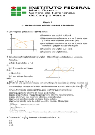 Cálculo 1
2ª Lista de Exercícios Funções: Conceitos Fundamentais
1. Com relação ao gráfico abaixo, é correto afirmar:
2. Somente uma afirmação feita sobre a função f: [-5,5] em R, representada abaixo, é verdadeira.
Assinale-a.
3. (UFMG) Em uma experiência realizada com camundongos, foi observado que o tempo requerido para
um camundongo percorrer um labirinto, na n-ésima tentativa, era dado pela função 





+=
n
nf
12
3)(
minutos. Com relação a essa experiência, pode-se afirmar que um camundongo:
a) consegue percorrer o labirinto em menos que 3 minutos.
b) gasta cinco minutos e 40 segundos para percorrer o labirinto na quinta tentativa.
c) gasta oito minutos para percorrer o labirinto na terceira tentativa.
d) percorre o labirinto em quatro minutos na décima tentativa.
e) percorre o labirinto, numa das tentativas, em três minutos e 30 segundos.
4. Considere
1
1
)(
−
=
x
xf . O valor de x, de modo que fof(x) = 1, é:
a) 1.
b) 2.
c) 1,5.
a) Representa uma função f: [a, b] → R.
b) Não representa uma função de [a,b] em R porque existe
y ∈ R que não é imagem de qualquer x ∈ [a,b].
c) Não representa uma função de [a,b] em R porque existe
elemento x ∈ [a,b] com mais de uma imagem.
d) Representa uma função f: [a,b]→ [c,d].
e) Representa uma função bijetora.
a) f(x) ≤ 0, para todo x ∈ [1,5;
4].
b) f é crescente no intervalo
[0,5].
c) f(4) > f (1,5).
d) f tem apenas duas raízes
reais.
e) f(x) > 0, para todo x ∈ [–
5;0].
1,5 4 5
Solução:
f(n) = 3min30s = 3 + 30/60 = 3 1/2 = (3*2+1)/3 = 7/2 min
7/2 = 3 + 12/n
12/n = 7/2 - 3 = 7/2 - 6/2 = 1/2
12 = (1/2)*n
n = 12 : (1/2) = 12 * 2/1 = 24
Portanto, quando tivermos n=24, ou seja, na 24ª tentativa, o camundongo, de fato, percorrerá o labirinto em 3 minutos e 30 segundos.
 