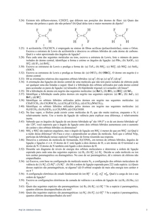 Prof. Dr. Ednilsom Orestes 2
3.24) Existem três difluoro-etenos, C2H2F2, que diferem nas posições dos átomos de flúor. (a) Quais das
formas são polares e quais são não polares? (b) Qual delas tem o maior momento de dipolo?
1 2 3
3.25) A acrilonitrila, CH2CHCN, é empregada na síntese de fibras acrílicas (poliacrilonitrilas), como o Orlon.
Escreva a estrutura de Lewis da acrilonitrila e descreva os orbitais híbridos de cada átomo de carbono.
Qual é o valor aproximado dos ângulos de ligação?
3.28) Para cada uma das seguintes moléculas ou íons, escreva a estrutura de Lewis, liste o número de pares
isolados do átomo central, identifique a forma e estime os ângulos de ligação: (a) PBr5; (b) XeOF2; (c)
SF5
+
; (d) IF3; (e) BrO3
−
.
3.30) Escreva as estruturas de Lewis e prediga a forma de: (a) TeF4; (b) NH2
−
; (c) NO2
+
; (d) NH4
+
; (e) SnH4;
(f)OCS.
3.32) Escreva as estruturas de Lewis e prediga as formas de: (a) OCCl2; (b) O𝐒𝐛Cl2
−
. O átomo em negrito é o
átomo central.
3.33) Dê as orientações relativas dos seguintes orbitais híbridos: (a) sp3
; (b) sp; (c) sp3
d2
; (d) sp2
.
3.34) A orientação das ligações do átomo central de uma molécula que não tem pares isolados de elétrons pode
ser qualquer uma das listadas a seguir. Qual é a hibridação dos orbitais utilizados por cada átomo central
para acomodar os pares de ligação: (a) tetraedro; (b) bipirâmide trigonal; (c) octaedro; (d) linear?
3.35) Dê a hibridação do átomo em negrito das seguintes moléculas: (a) BeCl2; (b) BH3; (c) 𝐁H4
+
; (d) SiF4.
3.37) Identifique a hibridação usada pelos átomos em negrito nas seguintes espécies: (a) BF3; (b) AsF3; (c)
BrF3; (d) 𝐒F3
+
.
3.38) Identifique os orbitais híbridos utilizados pelos átomos em negrito nas seguintes moléculas: (a)
CH3CCCH3; (b) CH3NNCH3; (c) (CH3)2CC(CH3)2; (d) (CH3)2NN(CH3)2.
3.40) Identifique os orbitais híbridos utilizados pelos átomos em negrito nas seguintes moléculas: (a)
H2CCCH2; (b) H3CCH3; (c) CH3NNN; (d) CH3COOH.
3.42) Na fase vapor, o fósforo pode existir como moléculas de P2 que são muito reativas, enquanto o N2 é
relativamente inerte. Use a teoria da ligação de valência para explicar essa diferença. é relativamente
inerte.
3.43) Sabendo que os ângulos de ligação de um átomo hibridado sp3
são 109,5o
e os de um átomo hibridado sp2
são 120o
, você esperaria que o ângulo de ligação entre dois orbitais híbridos aumentasse com o aumento
do caráter s dos orbitais híbridos ou diminuísse?
3.44) NH2
−
e NH2
+
são espécies angulares, mas o ângulo de ligação em NH2
−
é menor do que em NH2
+
. (a) Qual é
a razão dessa diferença? (b) Faca o eixo x perpendicular ao plano da molécula. Será́ que o orbital N2px
participa da hibridação nessas espécies? Justifique de forma resumida sua resposta.
3.46) Descreva a estrutura da molécula de formamida, H2CONH2, em termos de orbitais híbridos, ângulos de
ligação e ligações 𝜎 e 𝜋. O átomo de C está ligado a dois átomos de H, a um átomo de O terminal e ao
átomo de N. O átomo de N também está ligado a dois átomos de H.
3.52) Desenhe um diagrama de níveis de energia dos orbitais moleculares e determine a ordem de ligação
esperada para cada uma das seguintes espécies: (a) B2; (b) B2
+
; (c) B2
−
. Decida se cada molécula ou íon
tem caráter paramagnético ou diamagnético. No caso de ser paramagnético, dê o número de elétrons não
emparelhados.
3.54) (a) Escreva, com base na configuração da molécula neutra N2, a configuração dos orbitais moleculares de
valência de (1) N2
+
; (2) N2
2+
; (3) N2
2−
. (b) Dê a ordem de ligação esperada para 222 cada espécie. (c) Quais
dessas espécies são paramagnéticas, se alguma? (d) O orbital ocupado de mais alta energia tem caráter 𝜎
ou 𝜋 ?
3.56) A configuração eletrônica do estado fundamental do íon B2
n−
é 𝜎2𝑠
2
𝜎2𝑠
∗2
𝜋2𝑝
3
. Qual é a carga do íon e sua
ordem de ligação?
3.59) Escreva as configurações eletrônicas da camada de valência e as ordens de ligação de: (a) B2; (b) Be2; (c)
F2.
3.63) Quais das seguintes espécies são paramagnéticas: (a) B2; (b) B2
−
; (c) B2
+
? Se a espécie é paramagnética,
quantos elétrons desemparelhados ela tem?
3.64) Quais das seguintes espécies são paramagnéticas: (a) N2
−
; (b) F2
+
; (c) O2
2+
? Se a espécie é paramagnética,
quantos elétrons desemparelhados ela tem?
 
