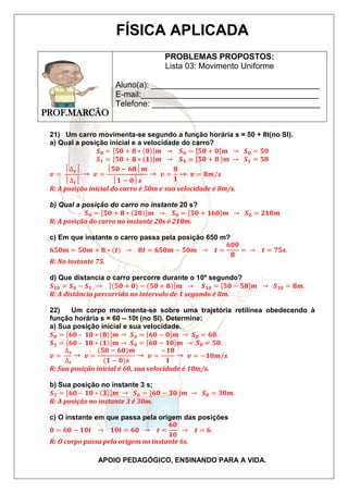 FÍSICA APLICADA 
PROF.MARCÃO 
PROBLEMAS PROPOSTOS: 
Lista 03: Movimento Uniforme 
Aluno(a): _____________________________________ 
E-mail:_______________________________________ 
Telefone: _____________________________________ 
21) Um carro movimenta-se segundo a função horária s = 50 + 8t(no SI). 
a) Qual a posição inicial e a velocidade do carro? 
푺ퟎ = ퟓퟎ + ퟖ ∗ ퟎ 풎 → 푺ퟎ = ퟓퟎ + ퟎ 풎 → 푺ퟎ = ퟓퟎ 
푺ퟏ = ퟓퟎ + ퟖ ∗ ퟏ 풎 → 푺ퟏ = ퟓퟎ + ퟖ 풎 → 푺ퟏ = ퟓퟖ 
APOIO PEDAGÓGICO, ENSINANDO PARA A VIDA. 
풗 = 
│Δ풔│ 
│Δ풕│ 
→ 풗 = 
│ퟓퟎ − ퟔퟖ│풎 
│ퟏ − ퟎ│풔 
→ 풗 = 
ퟖ 
ퟏ 
→ 풗 = ퟖ풎/풔 
R: A posição inicial do carro é 50m e sua velocidade é 8m/s. 
b) Qual a posição do carro no instante 20 s? 
푺ퟎ = ퟓퟎ + ퟖ ∗ ퟐퟎ 풎 → 푺ퟎ = ퟓퟎ + ퟏퟔퟎ 풎 → 푺ퟎ = ퟐퟏퟎ풎 
R: A posição do carro no instante 20s é 210m. 
c) Em que instante o carro passa pela posição 650 m? 
ퟔퟓퟎ풎 = ퟓퟎ풎 + ퟖ ∗ 풕 → ퟖ풕 = ퟔퟓퟎ풎 − ퟓퟎ풎 → 풕 = 
ퟔퟎퟎ 
ퟖ 
= → 풕 = ퟕퟓ풔. 
R: No instante 75. 
d) Que distancia o carro percorre durante o 10º segundo? 
푺ퟏퟎ = 푺ퟎ − 푺ퟏ → ퟓퟎ + ퟎ − ퟓퟎ + ퟖ 풎 → 푺ퟏퟎ = ퟓퟎ − ퟓퟖ 풎 → 푺ퟏퟎ = ퟖ풎. 
R: A distância percorrida no intervalo de 1 segundo é 8m. 
22) Um corpo movimenta-se sobre uma trajetória retilínea obedecendo à 
função horária s = 60 – 10t (no SI). Determine: 
a) Sua posição inicial e sua velocidade. 
푺ퟎ = ퟔퟎ – ퟏퟎ ∗ ퟎ 풎 → 푺ퟎ = ퟔퟎ − ퟎ 풎 → 푺ퟎ = ퟔퟎ. 
푺ퟏ = ퟔퟎ – ퟏퟎ ∗ ퟏ 풎 → 푺ퟎ = ퟔퟎ − ퟏퟎ 풎 → 푺ퟎ = ퟓퟎ. 
풗 = 
Δ풔 
Δ풕 
→ 풗 = 
(ퟓퟎ − ퟔퟎ)풎 
(ퟏ − ퟎ)풔 
→ 풗 = 
−ퟏퟎ 
ퟏ 
→ 풗 = −ퟏퟎ풎/풔 
R: Sua posição inicial é 60, sua velocidade é 10m/s. 
b) Sua posição no instante 3 s; 
푺ퟑ = ퟔퟎ – ퟏퟎ ∗ ퟑ 풎 → 푺ퟎ = [ퟔퟎ − ퟑퟎ ]풎 → 푺ퟎ = ퟑퟎ풎. 
R: A posição no instante 3 é 30m. 
c) O instante em que passa pela origem das posições 
ퟎ = ퟔퟎ − ퟏퟎ풕 → ퟏퟎ풕 = ퟔퟎ → 풕 = 
ퟔퟎ 
ퟏퟎ 
→ 풕 = ퟔ. 
R: O corpo passa pela origem no instante 6s. 
 