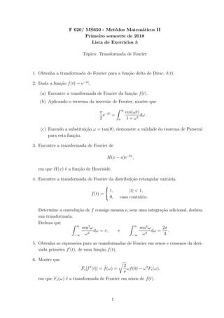 F 620/ MS650 - Met´odos Matem´aticos II
Primeiro semestre de 2018
Lista de Exerc´ıcios 5
T´opico: Transformada de Fourier
1. Obtenha a transformada de Fourier para a fun¸c˜ao delta de Dirac, δ(t).
2. Dada a fun¸c˜ao f(t) = e−|t|
,
(a) Encontre a transformada de Fourier da fun¸c˜ao f(t).
(b) Aplicando o teorema da invers˜ao de Fourier, mostre que
π
2
e−|t|
=
∞
0
cos(ωt)
1 + ω2
dω .
(c) Fazendo a substitui¸c˜ao ω = tan(θ), demonstre a validade do teorema de Parseval
para esta fun¸c˜ao.
3. Encontre a transformada de Fourier de
H(x − a)e−bx
,
em que H(x) ´e a fun¸c˜ao de Heaviside.
4. Encontre a transformada de Fourier da distribui¸c˜ao retangular unit´aria
f(t) =
1, |t| < 1,
0, caso contr´ario.
Determine a convolu¸c˜ao de f consigo mesma e, sem uma integra¸c˜ao adicional, deduza
sua transformada.
Deduza que
∞
−∞
sen2
ω
ω2
dω = π, e
∞
−∞
sen4
ω
ω4
dω =
2π
3
.
5. Obtenha as express˜oes para as transformadas de Fourier em senos e cossenos da deri-
vada primeira f (t), de uma fun¸c˜ao f(t).
6. Mostre que
Fs[f (t)] = ˜f(ω) =
2
π
ωf(0) − ω2
Fs(ω),
em que Fs(ω) ´e a transformada de Fourier em senos de f(t).
1
 