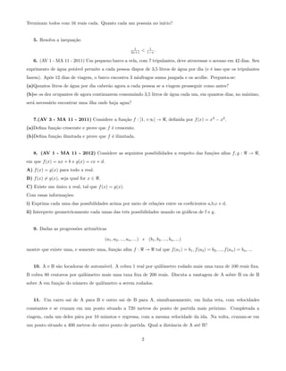 Terminam todos com 16 reais cada. Quanto cada um possuia no in´ıcio?
5. Resolva a inequa¸c˜ao
1
2x+1 < 1
1−x .
6. (AV 1 - MA 11 - 2011) Um pequeno barco a vela, com 7 tripulantes, deve atravessar o aceano em 42 dias. Seu
suprimento de ´agua pot´avel permite a cada pessoa dispor de 3,5 litros de ´agua por dia (e ´e isso que os tripulantes
fazem). Ap´os 12 dias de viagem, o barco encontra 3 n´aufragos numa jangada e os acolhe. Pergunta-se:
(a)Qauntos litros de ´agua por dia caber˜ao agora a cada pessoa se a viagem prosseguir como antes?
(b)se os dez ocupantes de agora continuarem consumindo 3,5 litros de ´agua cada um, em quantos dias, no m´aximo,
ser´a necess´ario encontrar uma ilha onde haja agua?
7.(AV 3 - MA 11 - 2011) Considere a fun¸c˜ao f : [1, +∞] → , deﬁnida por f(x) = x3
− x2
.
(a)Deﬁna fun¸c˜ao crescente e prove que f ´e crescente.
(b)Deﬁna fun¸c˜ao ilimitada e prove que f ´e ilimitada.
8. (AV 1 - MA 11 - 2012) Considere as seguintes possibilidades a respeito das fun¸c˜oes aﬁns f, g : → ,
em que f(x) = ax + b e g(x) = cx + d.
A) f(x) = g(x) para todo x real.
B) f(x) = g(x), seja qual for x ∈ .
C) Existe um ´unico x real, tal que f(x) = g(x).
Com essas informa¸c˜oes:
i) Exprima cada uma das possibilidades acima por meio de rela¸c˜oes entre os coeﬁcientes a,b,c e d.
ii) Interprete geometricamente cada umas das trˆes possibilidades usando os gr´aﬁcos de f e g.
9. Dadas as progress˜oes aritm´eticas
(a1, a2, ..., an, ...) e (b1, b2, ..., bn, ...)
mostre que existe uma, e somente uma, fun¸c˜ao aﬁm f : → tal que f(a1) = b1, f(a2) = b2, ..., f(an) = bn, ...
10. A e B s˜ao locadoras de autom´ovel. A cobra 1 real por quilˆometro rodado mais uma taxa de 100 reais ﬁxa.
B cobra 80 centavos por quilˆometro mais uma taxa ﬁxa de 200 reais. Discuta a vantagem de A sobre B ou de B
sobre A em fun¸c˜ao do n´umero de quilˆometro a serem rodados.
11. Um carro sai de A para B e outro sai de B para A, simultaneamente, em linha reta, com velocidades
constantes e se cruzam em um ponto situado a 720 metros do ponto de partida mais pr´oximo. Completada a
viagem, cada um deles p´ara por 10 minutos e regressa, com a mesma velocidade da ida. Na volta, cruzam-se em
um ponto situado a 400 metros do outro ponto de partida. Qual a distˆancia de A at´e B?
2
 