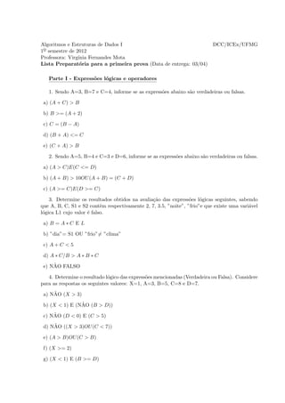 Algoritmos e Estruturas de Dados I                                         DCC/ICEx/UFMG
1o semestre de 2012
Professora: Virg´
                ınia Fernandes Mota
Lista Preparat´ria para a primeira prova (Data de entrega: 03/04)
                 o

   Parte I - Express˜es l´gicas e operadores
                    o    o

   1. Sendo A=3, B=7 e C=4, informe se as express˜es abaixo s˜o verdadeiras ou falsas.
                                                 o           a

 a) (A + C) > B

 b) B >= (A + 2)

 c) C = (B − A)

 d) (B + A) <= C

 e) (C + A) > B

   2. Sendo A=5, B=4 e C=3 e D=6, informe se as express˜es abaixo s˜o verdadeiras ou falsas.
                                                       o           a

 a) (A > C)E(C <= D)

 b) (A + B) > 10OU (A + B) = (C + D)

 c) (A >= C)E(D >= C)

    3. Determine os resultados obtidos na avalia¸˜o das express˜es l´gicas seguintes, sabendo
                                                ca               o    o
que A, B, C, S1 e S2 contˆm respectivamente 2, 7, 3.5, ”noite”, ”frio”e que existe uma vari´vel
                           e                                                               a
l´gica L1 cujo valor ´ falso.
 o                   e

 a) B = A ∗ C E L

 b) ”dia”= S1 OU ”frio”= ”clima”

 c) A + C < 5

 d) A ∗ C/B > A ∗ B ∗ C
     ˜
 e) NAO FALSO

   4. Determine o resultado l´gico das express˜es mencionadas (Verdadeira ou Falsa). Considere
                             o                o
para as respostas os seguintes valores: X=1, A=3, B=5, C=8 e D=7.
     ˜
 a) NAO (X > 3)
                ˜
 b) (X < 1) E (NAO (B > D))
     ˜
 c) NAO (D < 0) E (C > 5)
     ˜
 d) NAO ((X > 3)OU (C < 7))

 e) (A > B)OU (C > B)

 f) (X >= 2)

 g) (X < 1) E (B >= D)
 