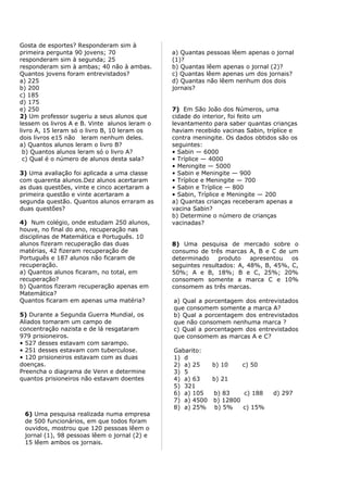 Gosta de esportes? Responderam sim à
primeira pergunta 90 jovens; 70                a) Quantas pessoas lêem apenas o jornal
responderam sim à segunda; 25                  (1)?
responderam sim à ambas; 40 não à ambas.       b) Quantas lêem apenas o jornal (2)?
Quantos jovens foram entrevistados?            c) Quantas lêem apenas um dos jornais?
a) 225                                         d) Quantas não lêem nenhum dos dois
b) 200                                         jornais?
c) 185
d) 175
e) 250                                         7) Em São João dos Números, uma
2) Um professor sugeriu a seus alunos que      cidade do interior, foi feito um
lessem os livros A e B. Vinte alunos leram o   levantamento para saber quantas crianças
livro A, 15 leram só o livro B, 10 leram os    haviam recebido vacinas Sabin, tríplice e
dois livros e15 não leram nenhum deles.        contra meningite. Os dados obtidos são os
a) Quantos alunos leram o livro B?             seguintes:
 b) Quantos alunos leram só o livro A?         • Sabin — 6000
 c) Qual é o número de alunos desta sala?      • Tríplice — 4000
                                               • Meningite — 5000
3) Uma avaliação foi aplicada a uma classe     • Sabin e Meningite — 900
com quarenta alunos.Dez alunos acertaram       • Tríplice e Meningite — 700
as duas questões, vinte e cinco acertaram a    • Sabin e Tríplice — 800
primeira questão e vinte acertaram a           • Sabin, Tríplice e Meningite — 200
segunda questão. Quantos alunos erraram as     a) Quantas crianças receberam apenas a
duas questões?                                 vacina Sabin?
                                               b) Determine o número de crianças
4) Num colégio, onde estudam 250 alunos,       vacinadas?
houve, no final do ano, recuperação nas
disciplinas de Matemática e Português. 10
alunos fizeram recuperação das duas            8) Uma pesquisa de mercado sobre o
matérias, 42 fizeram recuperação de            consumo de três marcas A, B e C de um
Português e 187 alunos não ficaram de          determinado     produto   apresentou  os
recuperação.                                   seguintes resultados: A, 48%, B, 45%, C,
a) Quantos alunos ficaram, no total, em        50%; A e B, 18%; B e C, 25%; 20%
recuperação?                                   consomem somente a marca C e 10%
b) Quantos fizeram recuperação apenas em       consomem as três marcas.
Matemática?
Quantos ficaram em apenas uma matéria?         a) Qual a porcentagem dos entrevistados
                                               que consomem somente a marca A?
5) Durante a Segunda Guerra Mundial, os        b) Qual a porcentagem dos entrevistados
Aliados tomaram um campo de                    que não consomem nenhuma marca ?
concentração nazista e de lá resgataram        c) Qual a porcentagem dos entrevistados
979 prisioneiros.                              que consomem as marcas A e C?
• 527 desses estavam com sarampo.
• 251 desses estavam com tuberculose.          Gabarito:
• 120 prisioneiros estavam com as duas         1) d
doenças.                                       2) a) 25   b) 10    c) 50
Preencha o diagrama de Venn e determine        3) 5
quantos prisioneiros não estavam doentes       4) a) 63   b) 21
                                               5) 321
                                               6) a) 105  b) 83     c) 188      d) 297
                                               7) a) 4500 b) 12800
                                               8) a) 25% b) 5%     c) 15%
 6) Uma pesquisa realizada numa empresa
 de 500 funcionários, em que todos foram
 ouvidos, mostrou que 120 pessoas lêem o
 jornal (1), 98 pessoas lêem o jornal (2) e
 15 lêem ambos os jornais.
 