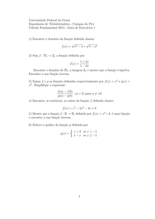 Universidade Federal do Cear´a
Engenharia de Teleinform´atica - Campus do Pici
C´alculo Fundamental 2013 - Lista de Exerc´ıcios 1
1) Encontre o dom´ınio da fun¸c˜ao deﬁnida abaixo:
f(x) =
√
x2 − 4 +
√
5 − x2
2) Seja f : Df → If a fun¸c˜ao deﬁnida por
f(x) =
1 + 2x
1 − 2x
Encontre o dom´ınio de Df , a imagem If e mostre que a fun¸c˜ao ´e injetiva.
Encontre a sua fun¸c˜ao inversa.
3) Sejam f e g as fun¸c˜oes deﬁnidas respectivamente por f(x) = x3
e g(x) =
x2
. Simpliﬁque a express˜ao
f(a) − f(b)
g(a) − g(b)
· (a + b) para a = ±b
4) Encontre, se existirem, as ra´ızes da fun¸c˜ao f deﬁnida abaixo:
f(x) = x3
− 2x2
− 4x + 8
5) Mostre que a fun¸c˜ao f : R → R, deﬁnida por f(x) = x3
+3, ´e uma bije¸c˜ao
e encontre a sua fun¸c˜ao inversa.
6) Esboce o gr´aﬁco da fun¸c˜ao g deﬁnida por
g(x) =
x + 2 se x < −1
1 − x se x ≥ −1
1
 