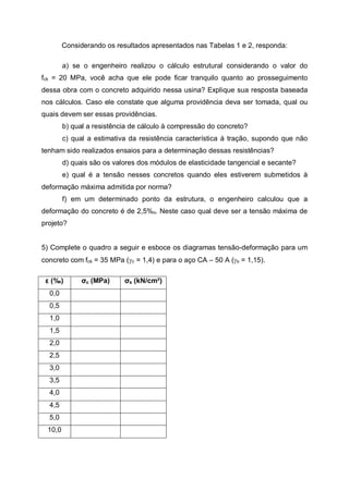 Considerando os resultados apresentados nas Tabelas 1 e 2, responda:
a) se o engenheiro realizou o cálculo estrutural considerando o valor do
fck = 20 MPa, você acha que ele pode ficar tranquilo quanto ao prosseguimento
dessa obra com o concreto adquirido nessa usina? Explique sua resposta baseada
nos cálculos. Caso ele constate que alguma providência deva ser tomada, qual ou
quais devem ser essas providências.
b) qual a resistência de cálculo à compressão do concreto?
c) qual a estimativa da resistência característica à tração, supondo que não
tenham sido realizados ensaios para a determinação dessas resistências?
d) quais são os valores dos módulos de elasticidade tangencial e secante?
e) qual é a tensão nesses concretos quando eles estiverem submetidos à
deformação máxima admitida por norma?
f) em um determinado ponto da estrutura, o engenheiro calculou que a
deformação do concreto é de 2,5%o. Neste caso qual deve ser a tensão máxima de
projeto?
5) Complete o quadro a seguir e esboce os diagramas tensão-deformação para um
concreto com fck = 35 MPa (gc = 1,4) e para o aço CA – 50 A (gs = 1,15).
ε (%0) σc (MPa) σs (kN/cm²)
0,0
0,5
1,0
1,5
2,0
2,5
3,0
3,5
4,0
4,5
5,0
10,0
 