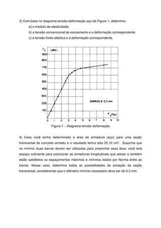 3) Com base no diagrama tensão-deformação aço da Figura 1, determine:
a) o módulo de elasticidade;
b) a tensão convencional de escoamento e a deformação correspondente;
c) a tensão limite elástica e a deformação correspondente.
Figura 1 – Diagrama tensão deformação
4) Caso você tenha determinado a área de armadura (aço) para uma seção
transversal de concreto armado e o resultado tenha sido 25,10 cm2
. Suponha que
no mínimo duas barras devem ser utilizadas para preencher essa área; você terá
espaço suficiente para posicionar as armaduras longitudinais que adotar e também
estão satisfeitos os espaçamentos máximos e mínimos dados por Norma entre as
barras. Nesse caso, determine todas as possibilidades de armação da seção
transversal, considerando que o diâmetro mínimo necessário deve ser de 6,3 mm.
 