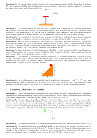 Problema 77. Um prato de 150 g quando é atachado sobre uma mola que comprime 0,075m. Um pedaço de argila de
220 g que está na altura 0,35m do prato é lançada do repouso até antigí-lo. Encontrar a distância máxima de comprensão
que o prato desloca para abaixo da posição inicial.
0,35m
Problema 78. Um sistema composto por duas partículas, a partícula de M/3 trafega em linha reta com velocidade de
200 m/s e esta colide com outra partícula 2M/3 que está em repouso. Após a colisão a partícula 2M/3 é desviada para o
ângulo de 30◦
com velocidade de 70 m/s e a partícula M/3 é desviada com a velocidade v e seu ângulo θ que são valores
desconhecidos. Supõe que a colisão é elástica. Qual é a velocidade e o ângulo da partícula M/3 após a colisão?
Problema 79. Um caminhão de 5 toneladas de peso tem sua velocidade inicial de 20 km/h que acelera até atingir 80
km/h em 10s. Qual é a variação do momento linear (impulso) e a energia cinética. Qual é a potência do motor?
Problema 80. A bola de massa m1 é disparada horizontalmente a 1m de altura. A segunda bola de massa m2 sofre uma
queda livre. No instante que a bola m1 é disparada com velocidade 3m/s, a bola m2 está na mesma altura em relação a
m1 é solta. A distância horizontal (componente x) que separa as bolas é 4m. Qual é a velocidade m2 na colisão. Supõe
que a colisão é inelástica e m1 = m2, qual é a velocidade nal, direção e sentido?
Problema 81. Num jogo de sinuca, a bola é disparada com velocidade v e colide com a segunda bola com v/2 no mesmo
sentido. Ambas as bolas têm as mesmas massas. Considere a colisão ser elástica e frontal e supõe que após a colisão não
há desvio para direita nem esquerda para ambas as bolas.
Problema 82. Uma cunha de 35◦
de inclinação com base de tamanho D=1m tem massa M=10kg. Um bloco de massa
m=2kg e de dimensão 5cm × 5cm nos lados como vê pela gura e está no topo da cunha a uma altura h=0,7m. A
superfície onde está o bloco é lisa, sem atrito. Qual é o deslocamento que a cunha sofre após que o bloco tenha deslocado
do topo à base. A largura da cunha é a mesma do bloco.
h
D
35◦
Problema 83. Um metal inomogêneo cuja densidade varia de acordo com a distância, ρ(x) = Ae−τx
+ B
1+βx que é uma
densidade por área, onde as constantes são: A = 1/m2
, B = 2/m2
e τ = 1/m e β = 2/m. Esse metal tem formato
quadrado cujo lado é 5m, onde x varia de 0 a 5 cm. Ache o centro de massa. No eixo y a densidade é constante.
5 Rotações, Momento de Inércia
Problema 84. Uma serra circular tem diâmetro de 25cm e sua rotação é 5200 rpm e a esmerilhadeira tem 4,5 polegadas
com 13.000 rpm. Deseja-se saber qual é o instrumento mais rápido para cortar a madeira sabendo que a velocidade linear
é diretamente proporcional à velocidade do corte. Dados: 1pol = 2, 5cm = 2, 5 × 10−2
m.
Problema 85. Considere a gura do problema. Não existe atrito entre o bloco e a mesa. Suponha que a roda seja disco
sólido de raio R e momento de inércia I. (a) Calcule a aceleração comum dos blocos. (b) Ache a tensão T1 que mantém o
bloco m1 suspenso. (c) Na presença do atrito cinético µc, calcule a nova aceleração e a tensão T1? (d) Calcule o trabalho
realizado pelo deslocamento angular, partindo de θ1 até θ2 sendo que θ2  θ1 no caso sem atrito cinético (e) Verique se
I → 0 reduz-se a equação de dinâmica Newtoniana livre de momento de inércia (polia de massa desprezível).
m1
T1
m2
Problema 86. Calcule momento de inércia de uma barra de tamanho L, sendo que a densidade de massa linear é λ = x.
Problema 87. Um operário deseja elevar o engradado de 10 kg xo por uma corda que atravessa a polia que está xa
no teto. A polia tem momento de inércia de 1, 5kg.m2
e de raio de 40 cm. (a) Encontre a força mínima para que o
engradado suba a 1, 2m/s2
. A seguir, polia é trocada por outro com momento de inércia desprezível, qual é a força
mínima necessária para puxar o engradado com a mesma aceleração? (b) Ache a massa da polia.
 