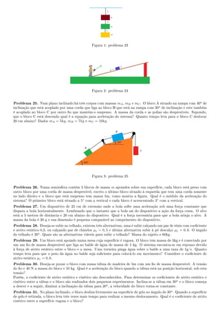 Figura 1: problema 23
Figura 2: problema 24
Problema 25. Num plano inclinado há três corpos com massas mA, mB e mC. O bloco A situado na rampa com 40o de
inclinação que está acoplado por uma corda que liga ao bloco B que está na rampa com 30o de inclinação e este também
é acoplado ao bloco C por outro o que mantém-o suspenso. A massa da corda e as polias são desprezíveis. Supondo,
que o bloco C está descendo qual é a equação para aceleração do sistema? Quanto tempo leva para o bloco C deslocar
20 cm abaixo? Dados mA = 5kg, mB = 7kg e mC = 10kg.
Figura 3: problema 25
Problema 26. Numa semiesfera contém 5 blocos de massa m apoiados sobre sua superfície, cada bloco está preso com
outro bloco por uma corda de massa desprezível, exceto o último bloco situado à esquerda que tem uma corda somente
no lado direito e o bloco que está suspenso tem massa 5m, como mostra a gura. Qual é o módulo da aceleração do
sistema? O primeiro bloco está situado a 5◦
com a vertical e cada bloco é acrescentado 3◦
com a vertical.
Problema 27. Um dispositivo de 25 cm de extensão onde a bola sofre uma aceleração sob uma força constante que
dispara a bola horizontalmente. Lembrando que o instante que a bola sai do dispositivo a ação da força cessa. O alvo
está a 5 metros de distância e 20 cm abaixo do dispositivo. Qual é a força necessária para que a bola atinja o alvo. A
massa da bola é 30 g e sua dimensão é pequena comparável ao comprimento do dispositivo.
Problema 28. Deseja-se subir no telhado, existem três alternativas, uma é subir calçando um par de tênis com coeciente
e atrito estático 0,3, ou calçando par de chinelos µe = 0, 5 e última alternativa subir à pé descalço µe = 0, 6. O ângulo
do telhado é 20o. Quais são as alternativas viáveis para subir o telhado? Massa do sujeito e 60kg.
Problema 29. Um bloco está apoiado numa mesa cuja superfície é rugosa. O bloco tem massa de 5kg e é conectado por
um um o de massa desprezível que liga ao balde de água de massa de 1 kg. O sistema encontra-se em repouso devido
à força de atrito estático entre o bloco e a mesa. Uma torneira pinga água sobre o balde a uma taxa de 1g/s. Quanto
tempo leva para que o peso da água no balde seja suciente para colocá-lo em movimento? Considere o coeciente de
atrito estático µe = 0, 6.
Problema 30. Deseja-se puxar o bloco com numa tábua de madeira de 5m com um o de massa desprezível. A tensão
do o e 40 N a massa do bloco e 10 kg. Qual é a aceleração do bloco quando a tábua está na posição horizontal, sob esta
tensão?
Porém, o coeciente de atrito estático e cinético são desconhecidos. Para determinar os coecientes de atrito estático e
cinético entre a tábua e o bloco são realizados dois pequenos experimentos. Inclina-se a tábua em 30o e o bloco começa
a descer e a seguir, diminui a inclinação da tábua para 20o, a velocidade do bloco torna-se constante.
Problema 31. No plano inclinado, o bloco desliza livremente na supercie de gelo no ângulo de 30o. Quando a superfície
de gelo é retirada, o bloco leva três vezes mais tempo para realizar o mesmo deslocamento. Qual é o coeciente de atrito
cinético entre a superfície rugosa e o bloco?
 
