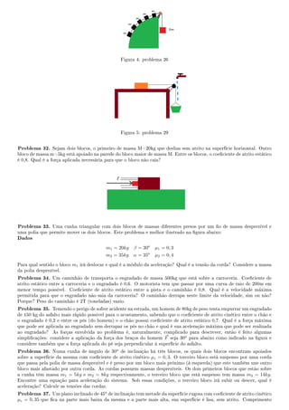 Figura 4: problema 26
Figura 5: problema 29
Problema 32. Sejam dois blocos, o primeiro de massa M=20kg que desliza sem atrito na superfície horizontal. Outro
bloco de massa m=5kg está apoiado na parede do bloco maior de massa M. Entre os blocos, o coeciente de atrito estático
é 0,8. Qual é a força aplicada necessária para que o bloco não caia?
Problema 33. Uma cunha triangular com dois blocos de massas diferentes presos por um o de massa desprezível e
uma polia que permite mover os dois blocos. Este problema e melhor ilustrado na gura abaixo:
Dados
m1 = 20kg β = 30o
µ1 = 0, 3
m2 = 35kg α = 35o
µ2 = 0, 4
Para qual sentido o bloco m1 irá deslocar e qual é a módulo da aceleração? Qual é a tensão da corda? Considere a massa
da polia desprezível.
Problema 34. Um caminhão de transporta o engradado de massa 500kg que está sobre a carroceria. Coeciente de
atrito estático entre a carroceria e o engradado é 0,6. O motorista tem que passar por uma curva de raio de 200m em
menor tempo possível. Coeciente de atrito estático entre a pista e o caminhão é 0,8. Qual é a velocidade máxima
permitida para que o engradado não saia da carroceria? O caminhão derrapa neste limite da velocidade, sim ou não?
Porque? Peso do caminhão é 2T (toneladas) vazio.
Problema 35. Temendo o perigo de sofrer acidente na estrada, um homem de 80kg de peso tenta empurrar um engradado
de 150 kg do asfalto mais rápido possivel para o acostamento, sabendo que o coeciente de atrito cinético entre o chão e
o engradado é 0,2 e entre os pés (do homem) e o chão possui coeciente de atrito estático 0,7. Qual é a força máxima
que pode ser aplicada ao engradado sem derrapar os pés no chão e qual é sua aceleração máxima que pode ser realizada
ao engradado? As forças envolvida no problema é, naturalmente, complicado para descrever, então é feito algumas
simplicações: considere a aplicação da força dos braços do homem F seja 30o para abaixo como indicado na gura e
considere também que a força aplicada do pé seja perpendicular à superfície do asfalto.
Problema 36. Numa cunha de ângulo de 30o de inclinação há três blocos, os quais dois blocos encontram apoiados
sobre a superfície da mesma com coeciente de atrito cinético µc = 0, 3. O terceiro bloco está suspenso por uma corda
que passa pela polia de massa desprezível e é preso por um bloco mais próximo (à esquerda) que este também une outro
bloco mais afastado por outra corda. As cordas possuem massas desprezíveis. Os dois primeiros blocos que estão sobre
a cunha têm massa m1 = 5kg e m2 = 8kg respectivamente, o terceiro bloco que está suspenso tem massa m3 = 14kg.
Encontre uma equação para aceleração do sistema. Sob essas condições, o terceiro bloco irá subir ou descer, qual é
aceleração? Calcule as tensões das cordas.
Problema 37. Um plano inclinado de 45o de inclinação tem metade da superfície rugosa com coeciente de atrito cinético
µc = 0, 35 que ca na parte mais baixa da mesma e a parte mais alta, sua superfície é lisa, sem atrito. Comprimento
 