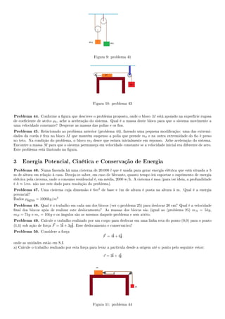 Figura 9: problema 41
Figura 10: problema 43
Problema 44. Conforme a gura que descreve o problema proposto, onde o bloco M está apoiado na superfície rugosa
de coeciente de atrito µk, ache a aceleração do sistema. Qual é a massa deste bloco para que o sistema movimente a
uma velocidade constante? Despreze as massas das polias e os os.
Problema 45. Relacionado ao problema anterior (problema 44), fazendo uma pequena modicação: uma das extremi-
dades da corda é xa no bloco M que mantém suspenso a polia que prende m2 e na outra extremidade do o é preso
no teto. Na condição do problema, o bloco m2 desce que estava inicialmente em repouso. Ache aceleração do sistema.
Encontre a massa M para que o sistema permaneça em velocidade constante se a velocidade inicial era diferente de zero.
Este problema está ilustrado na gura.
3 Energia Potencial, Cinética e Conservação de Energia
Problema 46. Numa fazenda há uma cisterna de 20.000 l que é usada para gerar energia elétrica que está situada a 5
m de altura em relação à casa. Deseja-se saber, em caso de blecaute, quanto tempo irá suportar o suprimento de energia
elétrica pela cisterna, onde o consumo residencial é, em média, 2000 w/h. A cisterna é rasa (para ter ideia, a profundidade
é h ≈ 1cm. não use este dado para resolução do problema).
Problema 47. Uma cisterna cuja dimensão é 6m2
de base e 1m de altura é posta na altura 5 m. Qual é a energia
potencial?
Dados ρágua = 1000kg/m3
Problema 48. Qual é o trabalho em cada um dos blocos (ver o problema 25) para deslocar 20 cm? Qual é a velocidade
nal dos blocos após de realizar este deslocamento? As massas dos blocos são (igual ao (problema 25) mA = 5kg,
mB = 7kg e mc = 10kg e os ângulos são os mesmos daquele problema e sem atrito.
Problema 49. Calcule o trabalho realizado por um corpo para deslocar em uma linha reta do ponto (0,0) para o ponto
(1,1) sob ação de força F = 5ˆi + 3yˆj. Esse deslocamento e conservativo?
Problema 50. Considere a força
F = 4ˆi + 6ˆj
onde as unidades estão em S.I.
a) Calcule o trabalho realizado por esta força para levar a partícula desde a origem até o ponto pelo seguinte vetor:
r = 3ˆi + 4ˆj
Figura 11: problema 44
 