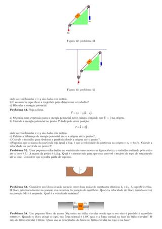 Figura 12: problema 44
Figura 13: problema 45
onde as coordenadas x e y são dadas em metros.
b)É necessário especicar a trajetória para determinar o trabalho?
c) Obtenha a energia potencial.
Problema 51. Seja a força
F = (x − y)ˆi − xˆj
a) Obtenha uma expressão para a energia potencial neste campo, supondo que U = 0 na origem.
b) Calcule a energia potencial no ponto P dado pelo vetor posição:
r =ˆi + 2ˆj
onde as coordenadas x e y são dadas em metros.
c) Calcule a diferença de energia potencial entre a origem até o ponto P.
d)Calcule o trabalho para deslocar a partícula desde a origem até o ponto P.
e)Suponha que a massa da partícula seja igual a 1kg, e que a velocidade da partícula na origem e v0 = 6m/s. Calcule a
velocidade da partícula no ponto P.
Problema 52. Uma pequena rocha desliza no semicírculo como mostra na gura abaixo, o trabalho realizado pelo atrito
até a base é 5J. A massa da pedra é 0,5kg. Qual é o menor raio para que seja possivel o trajeto do topo do semicírculo
até a base. Considere que a pedra parta de repouso.
Problema 53. Considere um bloco situado no meio entre duas molas de constantes elásticas k1 e k2. A superfície é lisa.
O bloco está inicialmente na posição d à esquerda da posição de equilíbrio. Qual é a velocidade do bloco quando estiver
na posição 3d/4 à esquerda. Qual é a velocidade máxima?
k1 k2
m
Problema 54. Um pequeno bloco de massa 30g entra no trilho circular sendo que o seu eixo é paralelo à superfície
terrestre. Quando o bloco atinge o topo, sua força normal é 1,9N, qual e a força normal na base do trilho circular? O
raio do trilho circular é 60cm. Quais são as velocidades do bloco no trilho circular no topo e na base?
 