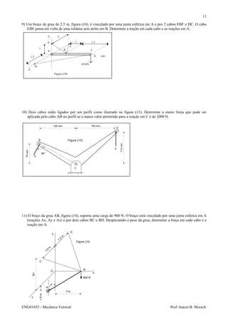 ENG01035 - Mecânica Vetorial Prof. Inácio B. Morsch
11
A B C
D
E
F
10 KN
1 1.5
X
Z
Y
1.5 (m)
Figura (10)
2
1
100 mm 100 mm
113mm
75mm
90o
A
B
C
D
E
Figura (13)
9) Um braço de grua de 2.5 m, figura (10), é vinculado por uma junta esférica em A e por 2 cabos EBF e DC. O cabo
EBF passa em volta de uma roldana sem atrito em B. Determine a tração em cada cabo e as reações em A.
10) Dois cabos estão ligados por um perfil como ilustrado na figura (13). Determine a maior força que pode ser
aplicada pelo cabo AB no perfil se o maior valor permitido para a reação em C é de 2000 N.
11) O braço da grua AB, figura (14), suporta uma carga de 900 N. O braço está vinculado por uma junta esférica em A
(reações Ax, Ay e Az) e por dois cabos BC e BD. Desprezando o peso da grua, determine a força em cada cabo e a
reação em A.
x
y
z
C
D
O
B
900 N
A
3 m
1
m
1,5m
3m
1,5
m
1,5
m
Figura (14)
 