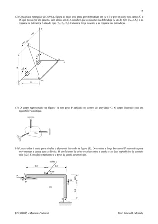 ENG01035 - Mecânica Vetorial Prof. Inácio B. Morsch
12
1,2
1,8
0,72
1,84
0,24
0,24
y
x
z
E
A
B
C
D
(m)
12) Uma placa retangular de 200 kg, figura ao lado, está presa por dobradiças em A e B e por um cabo nos cantos C e
D, que passa por um gancho, sem atrito, em E. Considere que as reações na dobradiça A são do tipo (Ax e Ay) e as
reações na dobradiça B são do tipo (Bx, By, Bz). Calcule a força no cabo e as reações nas dobradiças.
13) O corpo representado na figura (1) tem peso P aplicado no centro de gravidade G. O corpo ilustrado está em
equilíbrio? Justifique.
14) Uma cunha é usada para nivelar o elemento ilustrado na figura (1). Determine a força horizontal P necessária para
movimentar a cunha para a direita. O coeficiente de atrito estático entre a cunha e as duas superfícies de contato
vale 0,25. Considere o tamanho e o peso da cunha desprezíveis.
G
P
A
B
5o
0,6 0,6
15 kN
0,50,25
8 kN
C
D
E
50o
(m)
 
