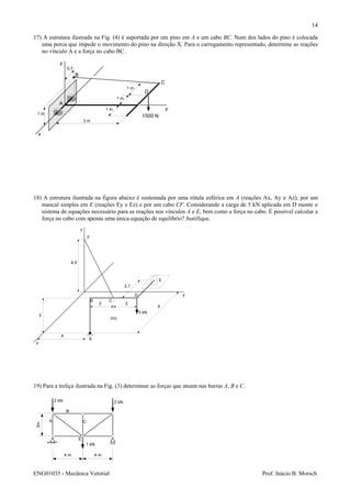 ENG01035 - Mecânica Vetorial Prof. Inácio B. Morsch
14
17) A estrutura ilustrada na Fig. (4) é suportada por um pino em A e um cabo BC. Num dos lados do pino é colocada
uma porca que impede o movimento do pino na direção X. Para o carregamento representado, determine as reações
no vínculo A e a força no cabo BC.
18) A estrutura ilustrada na figura abaixo é sustentada por uma rótula esférica em A (reações Ax, Ay e Az), por um
mancal simples em E (reações Ey e Ez) e por um cabo CF. Considerando a carga de 5 kN aplicada em D monte o
sistema de equações necessário para as reações nos vínculos A e E, bem como a força no cabo. É possível calcular a
força no cabo com apenas uma única equação de equilíbrio? Justifique.
19) Para a treliça ilustrada na Fig. (3) determinar as forças que atuam nas barras A, B e C.
A
B C
D
E
F
x
y
z
5 kN
2 2
3
4,5
5
2,1
(m)
4
4 m 4 m
3m
A
B
C
E
2 kN 2 kN
1 kN
x
y
z
A
B
C
D
1500 N
3 m
1 m
1 m
1 m
0,7
1 m
 