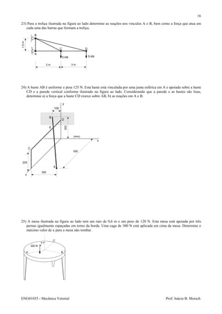 ENG01035 - Mecânica Vetorial Prof. Inácio B. Morsch
16
23) Para a treliça ilustrada na figura ao lado determine as reações nos vínculos A e B, bem como a força que atua em
cada uma das barras que formam a treliça.
24) A haste AB é uniforme e pesa 125 N. Esta haste está vinculada por uma junta esférica em A e apoiada sobre a haste
CD e a parede vertical conforme ilustrado na figura ao lado. Considerando que a parede e as hastes são lisas,
determine a) a força que a haste CD exerce sobre AB, b) as reações em A e B.
25) A mesa ilustrada na figura ao lado tem um raio de 0,6 m e um peso de 120 N. Esta mesa está apoiada por três
pernas igualmente espaçadas em torno da borda. Uma caga de 300 N está aplicada em cima da mesa. Determine o
máximo valor de x para a mesa não tombar.
A
B
C D
5 kN 5 kN
3 m 3 m
1,5m
A B
C
x
300 N
A
z
x
y
B
C
D
E
300
500
225
300
(mm)
100
 