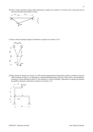 ENG01035 - Mecânica Vetorial Prof. Inácio B. Morsch
17
26) Para a treliça ilustrada na figura abaixo determine as reações nos vínculos A e B, bem como a força que atua em
cada uma das barras que formam a treliça.
27) Para a treliça ilustrada na figura (2) determine as reações nos vínculos A e B.
28) Para calcular as reações nos vínculos A e B da estrutura representada na figura abaixo pode-se considerar a força de
1000 N atuando no ponto F ou aplicando-se a transmissibilidade pode-se deslizar a força sobre a reta pontilhada e
considerar a mesma aplicada no ponto D. Esta afirmativa é correta? Justifique. Aplicando um conjunto de equações
de equilíbrio alternativo, determine as reações nos vínculos A e B.
A
B
C
8 kN
1,2 m 2,4 m
0,9m
600600
250 250
750 N
A B
C
D
E
1 2
3
(mm)
100100
125
250
A B
C D
E F
(mm)
1000 N
 