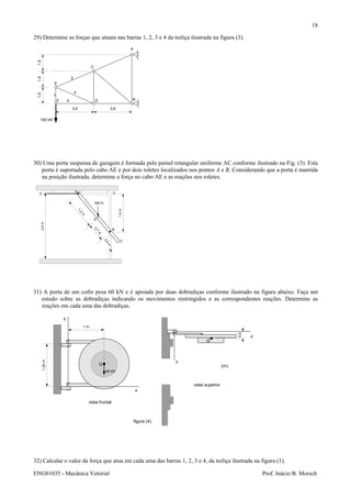 ENG01035 - Mecânica Vetorial Prof. Inácio B. Morsch
18
29) Determine as forças que atuam nas barras 1, 2, 3 e 4 da treliça ilustrada na figura (3).
30) Uma porta suspensa de garagem é formada pelo painel retangular uniforme AC conforme ilustrado na Fig. (3). Esta
porta é suportada pelo cabo AE e por dois roletes localizados nos pontos A e B. Considerando que a porta é mantida
na posição ilustrada, determine a força no cabo AE e as reações nos roletes.
31) A porta de um cofre pesa 60 kN e é apoiada por duas dobradiças conforme ilustrado na figura abaixo. Faça um
estudo sobre as dobradiças indicando os movimentos restringidos e as correspondentes reações. Determine as
reações em cada uma das dobradiças.
32) Calcular o valor da força que atua em cada uma das barras 1, 2, 3 e 4, da treliça ilustrada na figura (1).
1,51,51,5
3,6 3,6
100 kN
A
B
C
D
E
F
1
2
3
4
A
C
B
G
E D
2,4m
1,4m
1,2
m
0,7
m
300 N
0,5
m
1 m
x
y
60 kN
x
z
G
G
0,2
(m)
vista frontal
vista superior
1,25m
figura (4)
 