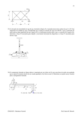 ENG01035 - Mecânica Vetorial Prof. Inácio B. Morsch
19
33) A elevação da extremidade da viga de aço, ilustrada na figura (3), é ajustada através das cunhas de aço C e D. Uma
chapa-base foi soldada na viga. Considerando que a reação no extremo da viga é de 100 kN, e que o coeficiente de
atrito entre as duas superfícies de aço é igual a 0,3 e o coeficiente de atrito entre o aço e o concreto (E) é igual a 0,6,
determine a força F2 necessária para impedir o movimento horizontal da chapa-base e a força F1 necessária para
elevar a viga.
34) O componente ilustrado na figura abaixo é suportado por um rolete em B e por uma barra de seção reta quadrada
que se ajusta livremente através de um vasado quadrado e liso feito no anel A. Determine as reações nesses vínculos
para o carregamento ilustrado.
2 2
1,8
(m)
2 kN
1
2
3
4
A
100 kN
B
C
D
E
F1
F2
10o
1 0,5
0,5
A
B
x
z
y
F = ( 300; -500 ; - 700) N M = ( 0; -100 ; 0) Nm
(m)
 