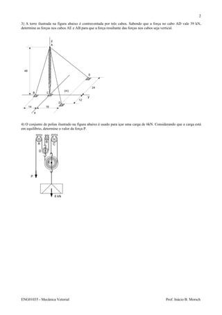 ENG01035 - Mecânica Vetorial Prof. Inácio B. Morsch
2
3) A torre ilustrada na figura abaixo é contraventada por três cabos. Sabendo que a força no cabo AD vale 39 kN,
determine as forças nos cabos AE e AB para que a força resultante das forças nos cabos seja vertical.
4) O conjunto de polias ilustrado na figura abaixo é usado para içar uma carga de 6kN. Considerando que a carga está
em equilíbrio, determine o valor da força P.
x
y
z
14 16
12
24
48
(m)
A
B C
D
E
6 kN
P
A
B
C
D
E
 