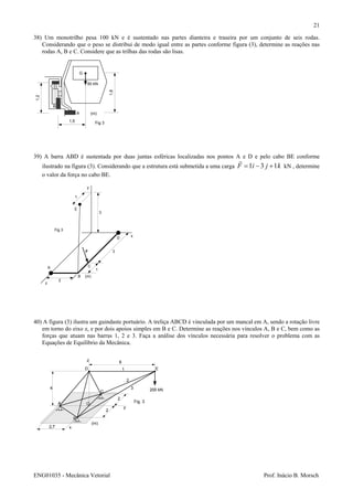 ENG01035 - Mecânica Vetorial Prof. Inácio B. Morsch
21
38) Um monotrilho pesa 100 kN e é sustentado nas partes dianteira e traseira por um conjunto de seis rodas.
Considerando que o peso se distribui de modo igual entre as partes conforme figura (3), determine as reações nas
rodas A, B e C. Considere que as trilhas das rodas são lisas.
39) A barra ABD é sustentada por duas juntas esféricas localizadas nos pontos A e D e pelo cabo BE conforme
ilustrado na figura (3). Considerando que a estrutura está submetida a uma carga kjiF 131 +−= kN , determine
o valor da força no cabo BE.
40) A figura (3) ilustra um guindaste portuário. A treliça ABCD é vinculada por um mancal em A, sendo a rotação livre
em torno do eixo z, e por dois apoios simples em B e C. Determine as reações nos vínculos A, B e C, bem como as
forças que atuam nas barras 1, 2 e 3. Faça a análise dos vínculos necessária para resolver o problema com as
Equações de Equilíbrio da Mecânica.
1,5
1,2
1,8
50 kN
G
(m)A
B
C
Fig 3
A
B
C
D
E
2
1
3
3
1
F
z
x
y
(m)
Fig 3
A
B
C
D E
2
2
O
2,7
4
8
(m)
200 kN
z
x
y
1
2
3
Fig. 3
 