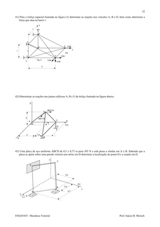 ENG01035 - Mecânica Vetorial Prof. Inácio B. Morsch
22
41) Para a treliça espacial ilustrada na figura (3) determine as reações nos vínculos A, B e D, bem como determine a
força que atua na barra 1.
42) Determinar as reações nas juntas esféricas A, B e E da treliça ilustrada na figura abaixo.
43) Uma placa de aço uniforme ABCD de 0,5 x 0,75 m pesa 385 N e está presa a rótulas em A e B. Sabendo que a
placa se apóia sobre uma parede vertical sem atrito em D determine a localização do ponto D e a reação em D.
A
B
C
D
0,3
0,4
0,1
(m)
x
y
z
0,7
A
B
C
D
E
F
x
y
z
5 kN
4 kN
3 kN
4 kN
2
1
1
(m)
Fig. 3
1
z
x
yA
B
C
D
E
800 j N
500 i N
5
1
2 1,5
2
(m)
 