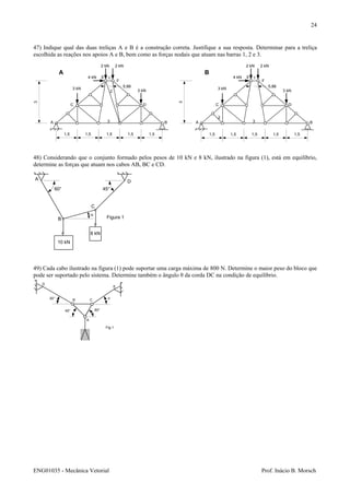 ENG01035 - Mecânica Vetorial Prof. Inácio B. Morsch
24
47) Indique qual das duas treliças A e B é a construção correta. Justifique a sua resposta. Determinar para a treliça
escolhida as reações nos apoios A e B, bem como as forças nodais que atuam nas barras 1, 2 e 3.
A B
C D
E
F
3 kN
3 kN
2 kN 2 kN
4 kN 1
3
1,5 1,5 1,5 1,5 1,5
3
5,88
2
B
48) Considerando que o conjunto formado pelos pesos de 10 kN e 8 kN, ilustrado na figura (1), está em equilíbrio,
determine as forças que atuam nos cabos AB, BC e CD.
10 kN
8 kN
A
B
C
D
60° 45°
α
Figura 1
49) Cada cabo ilustrado na figura (1) pode suportar uma carga máxima de 800 N. Determine o maior peso do bloco que
pode ser suportado pelo sistema. Determine também o ângulo θ da corda DC na condição de equilíbrio.
A B
C D
E
F
3 kN
3 kN
2 kN 2 kN
4 kN 1
2
3
1,5 1,5 1,5 1,5 1,5
3
5,88
A
A
B C
D
E
60°
30° θ
45°
Fig.1
 